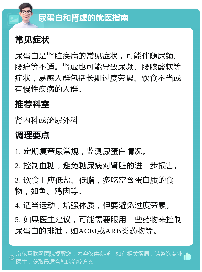 尿蛋白和肾虚的就医指南 常见症状 尿蛋白是肾脏疾病的常见症状，可能伴随尿频、腰痛等不适。肾虚也可能导致尿频、腰膝酸软等症状，易感人群包括长期过度劳累、饮食不当或有慢性疾病的人群。 推荐科室 肾内科或泌尿外科 调理要点 1. 定期复查尿常规，监测尿蛋白情况。 2. 控制血糖，避免糖尿病对肾脏的进一步损害。 3. 饮食上应低盐、低脂，多吃富含蛋白质的食物，如鱼、鸡肉等。 4. 适当运动，增强体质，但要避免过度劳累。 5. 如果医生建议，可能需要服用一些药物来控制尿蛋白的排泄，如ACEI或ARB类药物等。