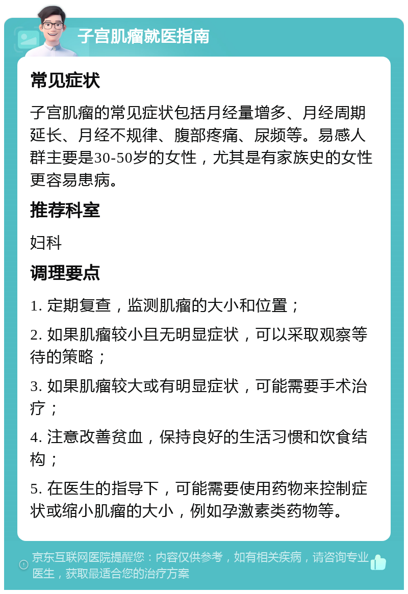 子宫肌瘤就医指南 常见症状 子宫肌瘤的常见症状包括月经量增多、月经周期延长、月经不规律、腹部疼痛、尿频等。易感人群主要是30-50岁的女性，尤其是有家族史的女性更容易患病。 推荐科室 妇科 调理要点 1. 定期复查，监测肌瘤的大小和位置； 2. 如果肌瘤较小且无明显症状，可以采取观察等待的策略； 3. 如果肌瘤较大或有明显症状，可能需要手术治疗； 4. 注意改善贫血，保持良好的生活习惯和饮食结构； 5. 在医生的指导下，可能需要使用药物来控制症状或缩小肌瘤的大小，例如孕激素类药物等。