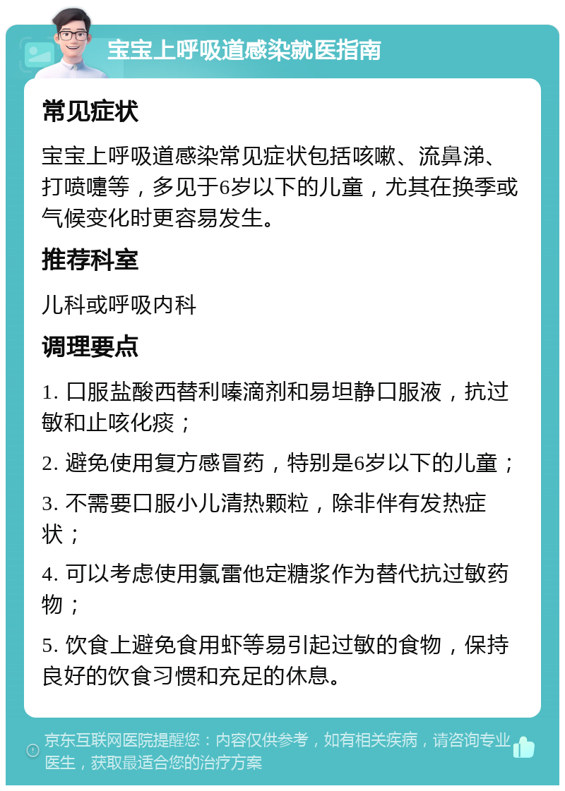 宝宝上呼吸道感染就医指南 常见症状 宝宝上呼吸道感染常见症状包括咳嗽、流鼻涕、打喷嚏等，多见于6岁以下的儿童，尤其在换季或气候变化时更容易发生。 推荐科室 儿科或呼吸内科 调理要点 1. 口服盐酸西替利嗪滴剂和易坦静口服液，抗过敏和止咳化痰； 2. 避免使用复方感冒药，特别是6岁以下的儿童； 3. 不需要口服小儿清热颗粒，除非伴有发热症状； 4. 可以考虑使用氯雷他定糖浆作为替代抗过敏药物； 5. 饮食上避免食用虾等易引起过敏的食物，保持良好的饮食习惯和充足的休息。