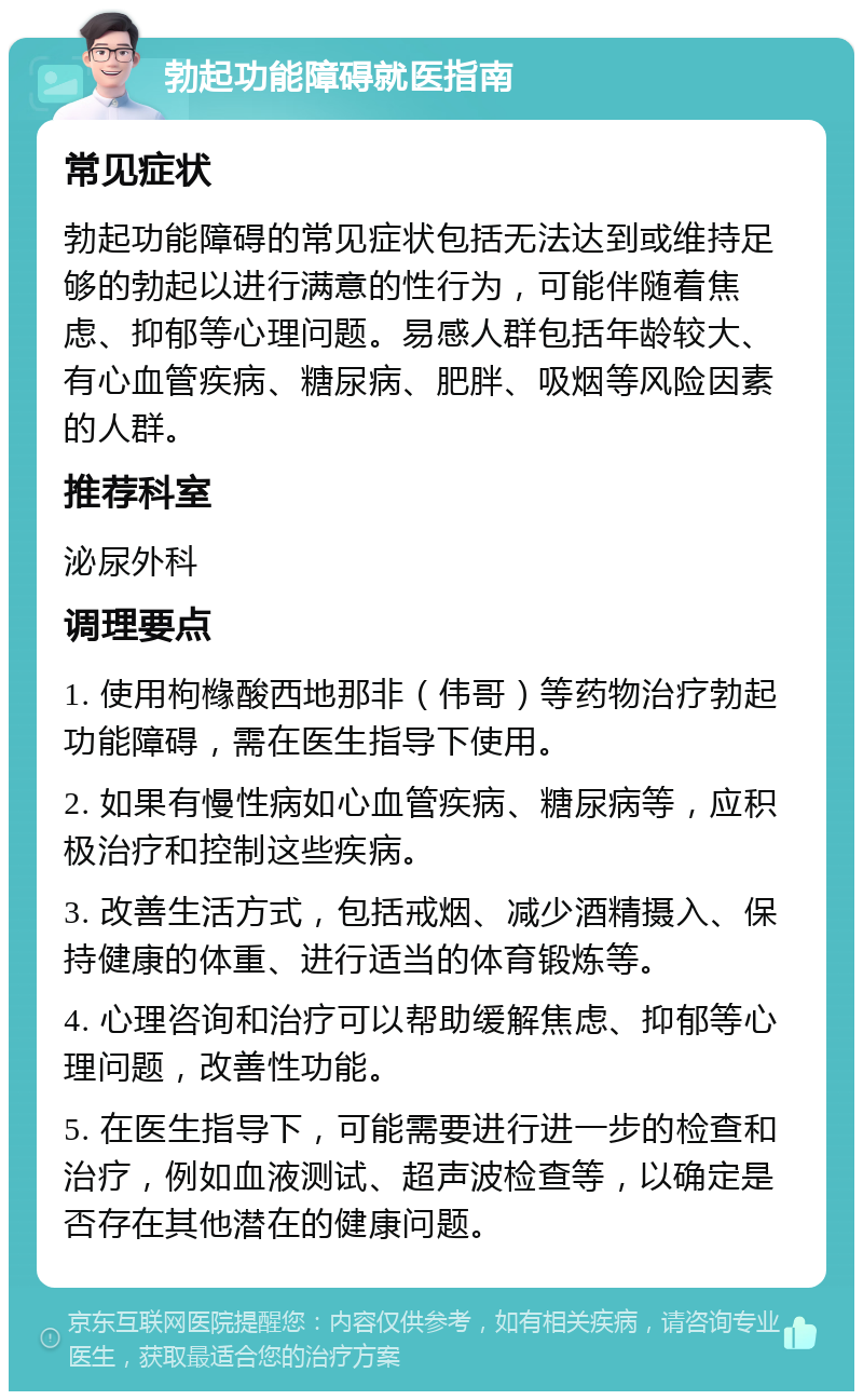 勃起功能障碍就医指南 常见症状 勃起功能障碍的常见症状包括无法达到或维持足够的勃起以进行满意的性行为，可能伴随着焦虑、抑郁等心理问题。易感人群包括年龄较大、有心血管疾病、糖尿病、肥胖、吸烟等风险因素的人群。 推荐科室 泌尿外科 调理要点 1. 使用枸橼酸西地那非（伟哥）等药物治疗勃起功能障碍，需在医生指导下使用。 2. 如果有慢性病如心血管疾病、糖尿病等，应积极治疗和控制这些疾病。 3. 改善生活方式，包括戒烟、减少酒精摄入、保持健康的体重、进行适当的体育锻炼等。 4. 心理咨询和治疗可以帮助缓解焦虑、抑郁等心理问题，改善性功能。 5. 在医生指导下，可能需要进行进一步的检查和治疗，例如血液测试、超声波检查等，以确定是否存在其他潜在的健康问题。