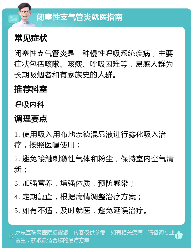 闭塞性支气管炎就医指南 常见症状 闭塞性支气管炎是一种慢性呼吸系统疾病，主要症状包括咳嗽、咳痰、呼吸困难等，易感人群为长期吸烟者和有家族史的人群。 推荐科室 呼吸内科 调理要点 1. 使用吸入用布地奈德混悬液进行雾化吸入治疗，按照医嘱使用； 2. 避免接触刺激性气体和粉尘，保持室内空气清新； 3. 加强营养，增强体质，预防感染； 4. 定期复查，根据病情调整治疗方案； 5. 如有不适，及时就医，避免延误治疗。