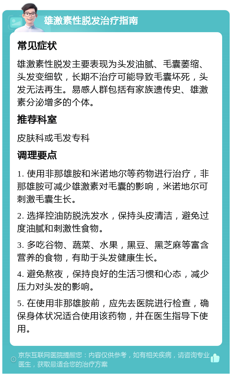 雄激素性脱发治疗指南 常见症状 雄激素性脱发主要表现为头发油腻、毛囊萎缩、头发变细软，长期不治疗可能导致毛囊坏死，头发无法再生。易感人群包括有家族遗传史、雄激素分泌增多的个体。 推荐科室 皮肤科或毛发专科 调理要点 1. 使用非那雄胺和米诺地尔等药物进行治疗，非那雄胺可减少雄激素对毛囊的影响，米诺地尔可刺激毛囊生长。 2. 选择控油防脱洗发水，保持头皮清洁，避免过度油腻和刺激性食物。 3. 多吃谷物、蔬菜、水果，黑豆、黑芝麻等富含营养的食物，有助于头发健康生长。 4. 避免熬夜，保持良好的生活习惯和心态，减少压力对头发的影响。 5. 在使用非那雄胺前，应先去医院进行检查，确保身体状况适合使用该药物，并在医生指导下使用。