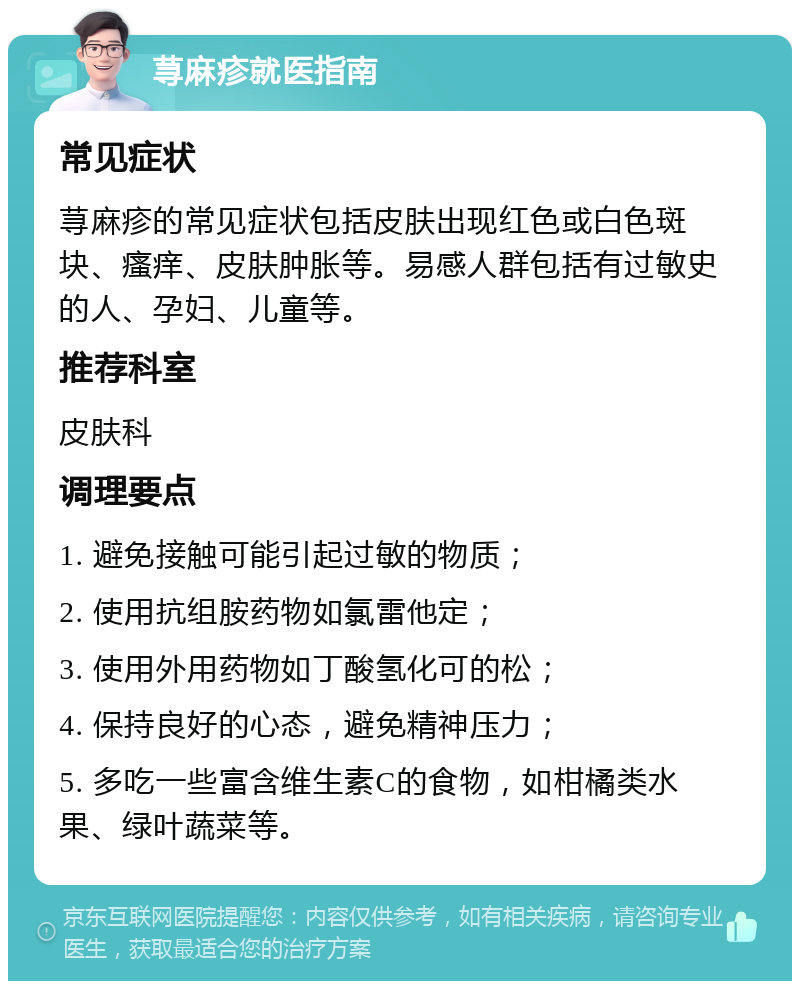 荨麻疹就医指南 常见症状 荨麻疹的常见症状包括皮肤出现红色或白色斑块、瘙痒、皮肤肿胀等。易感人群包括有过敏史的人、孕妇、儿童等。 推荐科室 皮肤科 调理要点 1. 避免接触可能引起过敏的物质； 2. 使用抗组胺药物如氯雷他定； 3. 使用外用药物如丁酸氢化可的松； 4. 保持良好的心态，避免精神压力； 5. 多吃一些富含维生素C的食物，如柑橘类水果、绿叶蔬菜等。