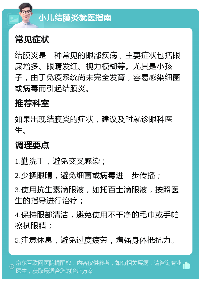 小儿结膜炎就医指南 常见症状 结膜炎是一种常见的眼部疾病，主要症状包括眼屎增多、眼睛发红、视力模糊等。尤其是小孩子，由于免疫系统尚未完全发育，容易感染细菌或病毒而引起结膜炎。 推荐科室 如果出现结膜炎的症状，建议及时就诊眼科医生。 调理要点 1.勤洗手，避免交叉感染； 2.少揉眼睛，避免细菌或病毒进一步传播； 3.使用抗生素滴眼液，如托百士滴眼液，按照医生的指导进行治疗； 4.保持眼部清洁，避免使用不干净的毛巾或手帕擦拭眼睛； 5.注意休息，避免过度疲劳，增强身体抵抗力。