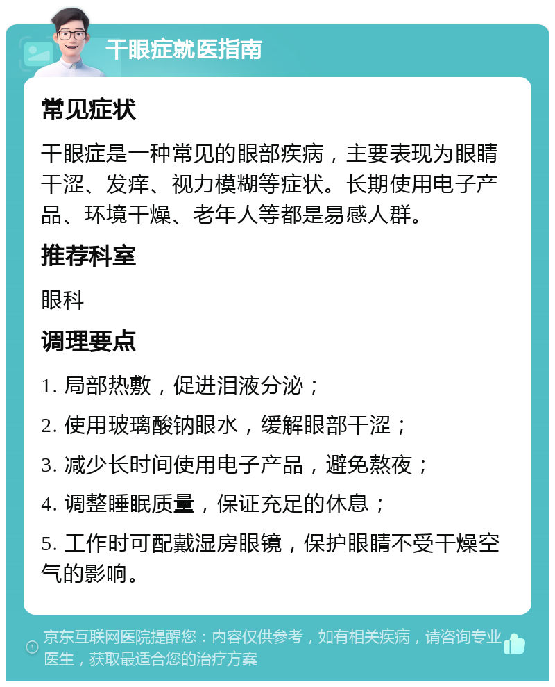 干眼症就医指南 常见症状 干眼症是一种常见的眼部疾病，主要表现为眼睛干涩、发痒、视力模糊等症状。长期使用电子产品、环境干燥、老年人等都是易感人群。 推荐科室 眼科 调理要点 1. 局部热敷，促进泪液分泌； 2. 使用玻璃酸钠眼水，缓解眼部干涩； 3. 减少长时间使用电子产品，避免熬夜； 4. 调整睡眠质量，保证充足的休息； 5. 工作时可配戴湿房眼镜，保护眼睛不受干燥空气的影响。