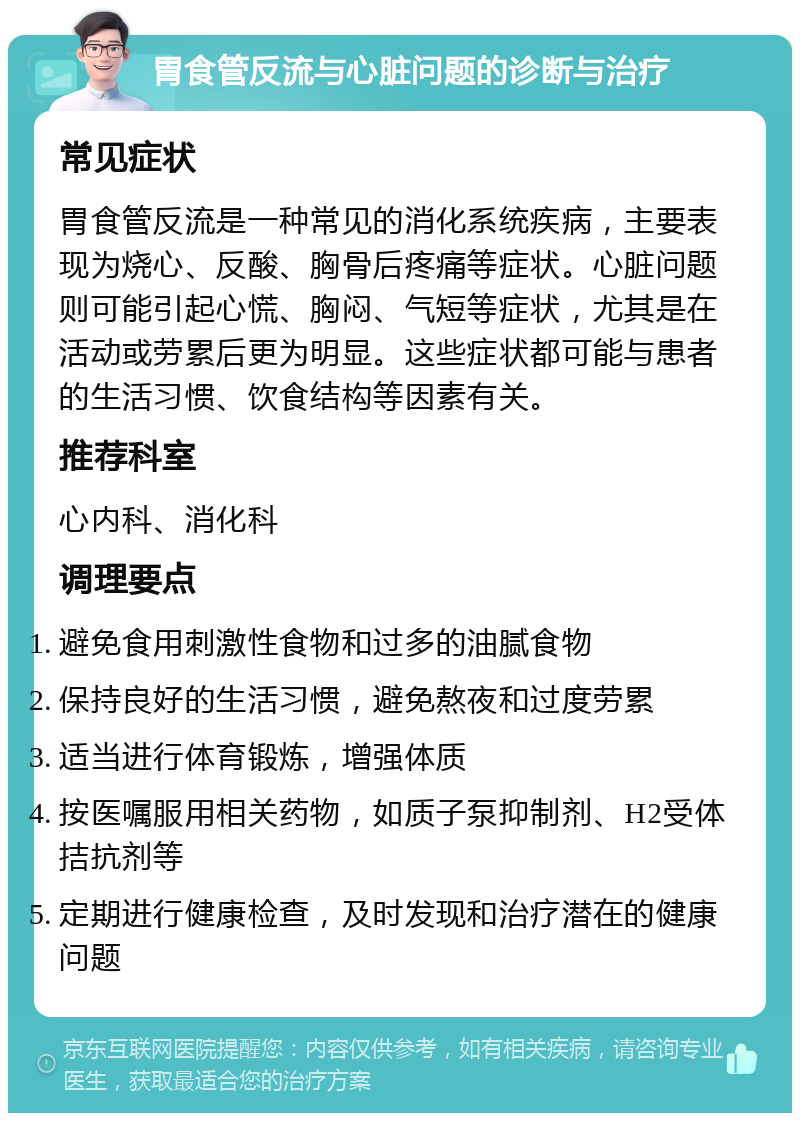 胃食管反流与心脏问题的诊断与治疗 常见症状 胃食管反流是一种常见的消化系统疾病，主要表现为烧心、反酸、胸骨后疼痛等症状。心脏问题则可能引起心慌、胸闷、气短等症状，尤其是在活动或劳累后更为明显。这些症状都可能与患者的生活习惯、饮食结构等因素有关。 推荐科室 心内科、消化科 调理要点 避免食用刺激性食物和过多的油腻食物 保持良好的生活习惯，避免熬夜和过度劳累 适当进行体育锻炼，增强体质 按医嘱服用相关药物，如质子泵抑制剂、H2受体拮抗剂等 定期进行健康检查，及时发现和治疗潜在的健康问题