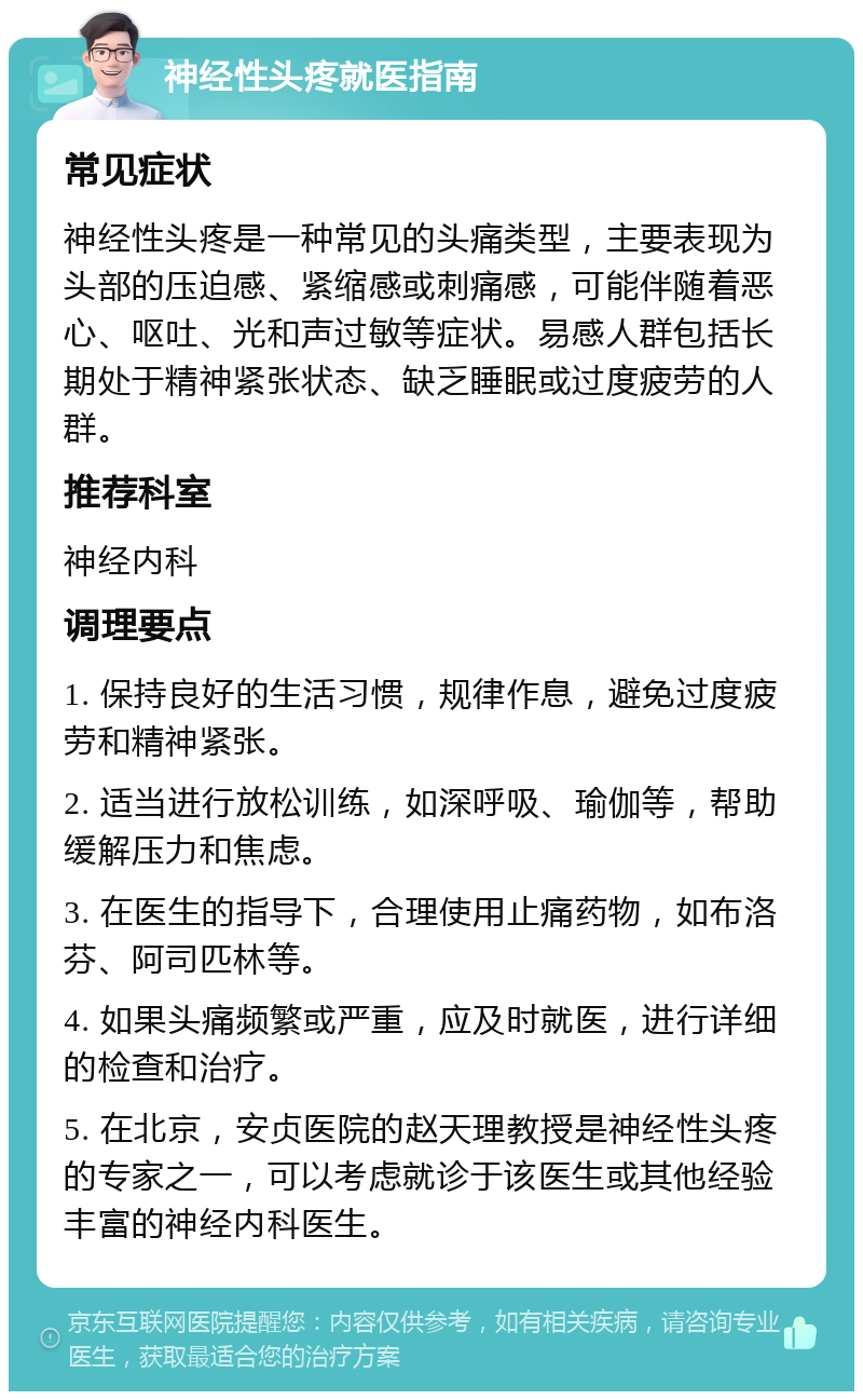 神经性头疼就医指南 常见症状 神经性头疼是一种常见的头痛类型，主要表现为头部的压迫感、紧缩感或刺痛感，可能伴随着恶心、呕吐、光和声过敏等症状。易感人群包括长期处于精神紧张状态、缺乏睡眠或过度疲劳的人群。 推荐科室 神经内科 调理要点 1. 保持良好的生活习惯，规律作息，避免过度疲劳和精神紧张。 2. 适当进行放松训练，如深呼吸、瑜伽等，帮助缓解压力和焦虑。 3. 在医生的指导下，合理使用止痛药物，如布洛芬、阿司匹林等。 4. 如果头痛频繁或严重，应及时就医，进行详细的检查和治疗。 5. 在北京，安贞医院的赵天理教授是神经性头疼的专家之一，可以考虑就诊于该医生或其他经验丰富的神经内科医生。