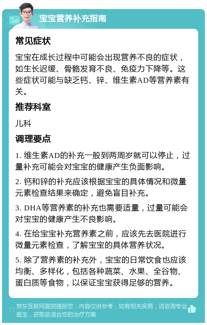 宝宝营养补充指南 常见症状 宝宝在成长过程中可能会出现营养不良的症状，如生长迟缓、骨骼发育不良、免疫力下降等。这些症状可能与缺乏钙、锌、维生素AD等营养素有关。 推荐科室 儿科 调理要点 1. 维生素AD的补充一般到两周岁就可以停止，过量补充可能会对宝宝的健康产生负面影响。 2. 钙和锌的补充应该根据宝宝的具体情况和微量元素检查结果来确定，避免盲目补充。 3. DHA等营养素的补充也需要适量，过量可能会对宝宝的健康产生不良影响。 4. 在给宝宝补充营养素之前，应该先去医院进行微量元素检查，了解宝宝的具体营养状况。 5. 除了营养素的补充外，宝宝的日常饮食也应该均衡、多样化，包括各种蔬菜、水果、全谷物、蛋白质等食物，以保证宝宝获得足够的营养。