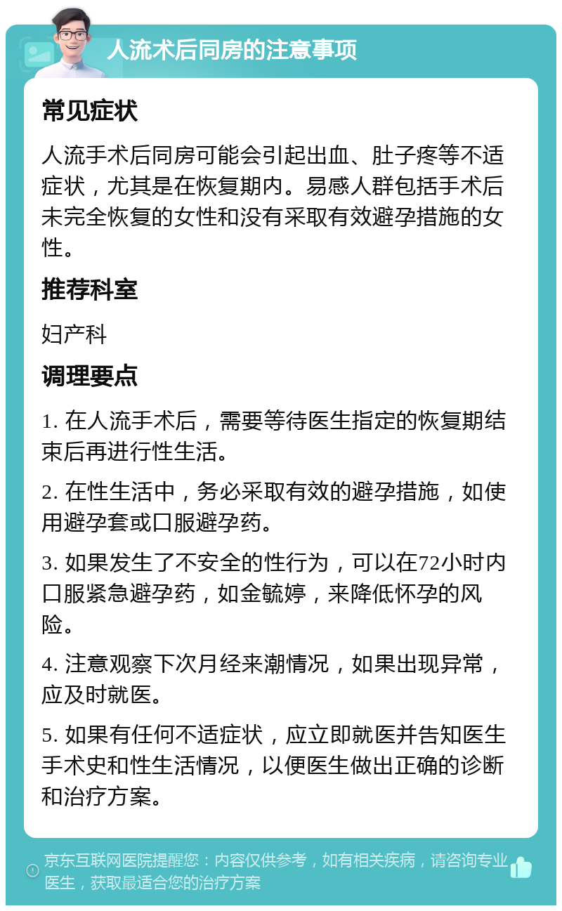 人流术后同房的注意事项 常见症状 人流手术后同房可能会引起出血、肚子疼等不适症状，尤其是在恢复期内。易感人群包括手术后未完全恢复的女性和没有采取有效避孕措施的女性。 推荐科室 妇产科 调理要点 1. 在人流手术后，需要等待医生指定的恢复期结束后再进行性生活。 2. 在性生活中，务必采取有效的避孕措施，如使用避孕套或口服避孕药。 3. 如果发生了不安全的性行为，可以在72小时内口服紧急避孕药，如金毓婷，来降低怀孕的风险。 4. 注意观察下次月经来潮情况，如果出现异常，应及时就医。 5. 如果有任何不适症状，应立即就医并告知医生手术史和性生活情况，以便医生做出正确的诊断和治疗方案。