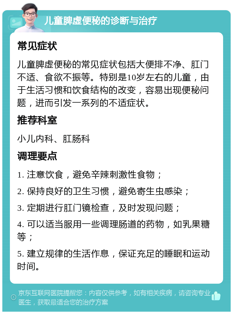 儿童脾虚便秘的诊断与治疗 常见症状 儿童脾虚便秘的常见症状包括大便排不净、肛门不适、食欲不振等。特别是10岁左右的儿童，由于生活习惯和饮食结构的改变，容易出现便秘问题，进而引发一系列的不适症状。 推荐科室 小儿内科、肛肠科 调理要点 1. 注意饮食，避免辛辣刺激性食物； 2. 保持良好的卫生习惯，避免寄生虫感染； 3. 定期进行肛门镜检查，及时发现问题； 4. 可以适当服用一些调理肠道的药物，如乳果糖等； 5. 建立规律的生活作息，保证充足的睡眠和运动时间。