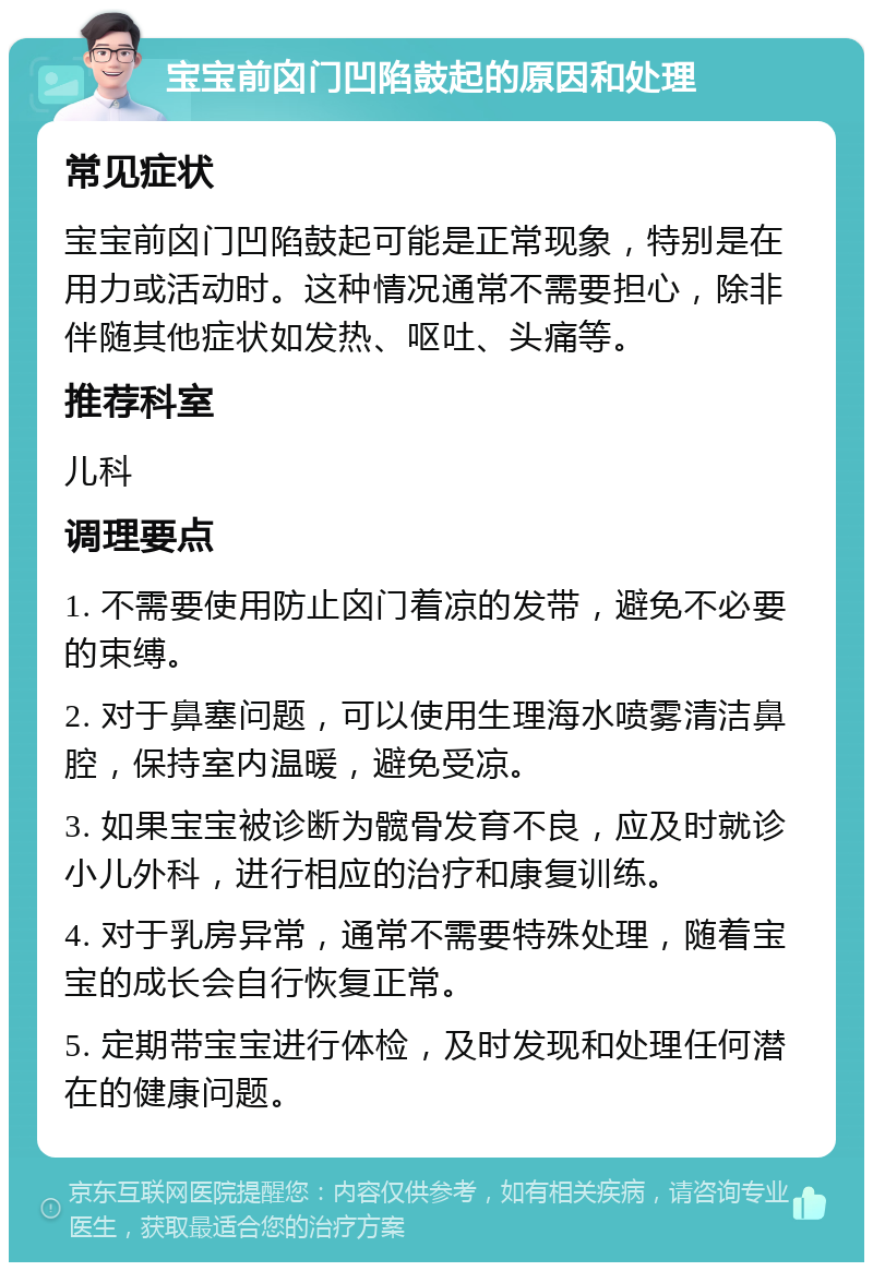 宝宝前囟门凹陷鼓起的原因和处理 常见症状 宝宝前囟门凹陷鼓起可能是正常现象，特别是在用力或活动时。这种情况通常不需要担心，除非伴随其他症状如发热、呕吐、头痛等。 推荐科室 儿科 调理要点 1. 不需要使用防止囟门着凉的发带，避免不必要的束缚。 2. 对于鼻塞问题，可以使用生理海水喷雾清洁鼻腔，保持室内温暖，避免受凉。 3. 如果宝宝被诊断为髋骨发育不良，应及时就诊小儿外科，进行相应的治疗和康复训练。 4. 对于乳房异常，通常不需要特殊处理，随着宝宝的成长会自行恢复正常。 5. 定期带宝宝进行体检，及时发现和处理任何潜在的健康问题。