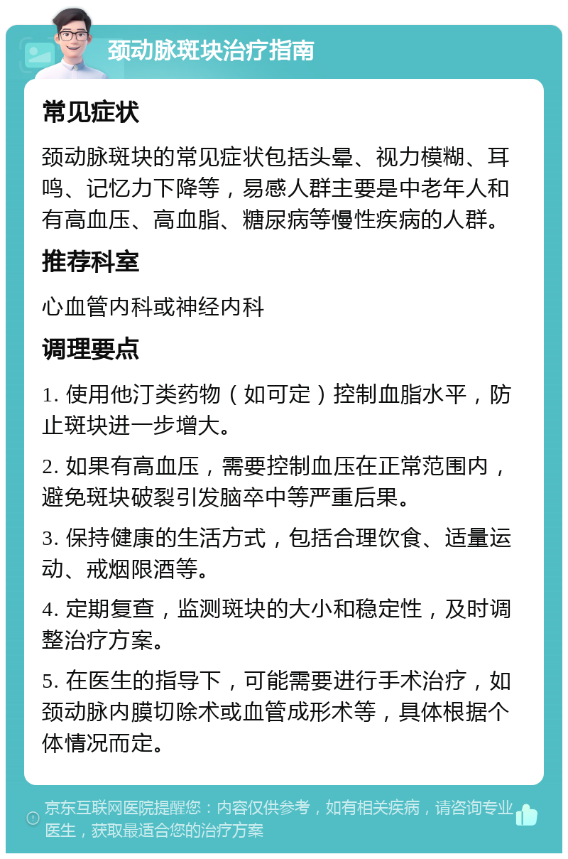 颈动脉斑块治疗指南 常见症状 颈动脉斑块的常见症状包括头晕、视力模糊、耳鸣、记忆力下降等，易感人群主要是中老年人和有高血压、高血脂、糖尿病等慢性疾病的人群。 推荐科室 心血管内科或神经内科 调理要点 1. 使用他汀类药物（如可定）控制血脂水平，防止斑块进一步增大。 2. 如果有高血压，需要控制血压在正常范围内，避免斑块破裂引发脑卒中等严重后果。 3. 保持健康的生活方式，包括合理饮食、适量运动、戒烟限酒等。 4. 定期复查，监测斑块的大小和稳定性，及时调整治疗方案。 5. 在医生的指导下，可能需要进行手术治疗，如颈动脉内膜切除术或血管成形术等，具体根据个体情况而定。