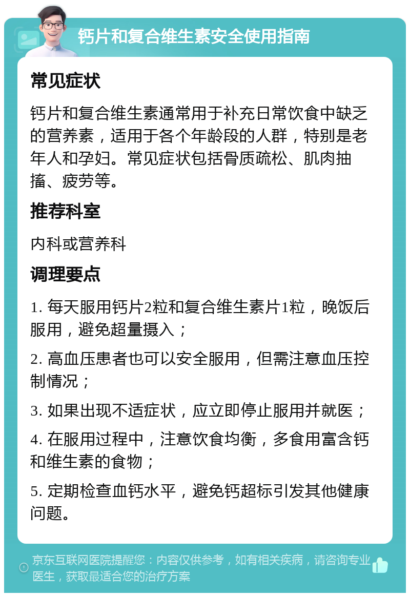 钙片和复合维生素安全使用指南 常见症状 钙片和复合维生素通常用于补充日常饮食中缺乏的营养素，适用于各个年龄段的人群，特别是老年人和孕妇。常见症状包括骨质疏松、肌肉抽搐、疲劳等。 推荐科室 内科或营养科 调理要点 1. 每天服用钙片2粒和复合维生素片1粒，晚饭后服用，避免超量摄入； 2. 高血压患者也可以安全服用，但需注意血压控制情况； 3. 如果出现不适症状，应立即停止服用并就医； 4. 在服用过程中，注意饮食均衡，多食用富含钙和维生素的食物； 5. 定期检查血钙水平，避免钙超标引发其他健康问题。