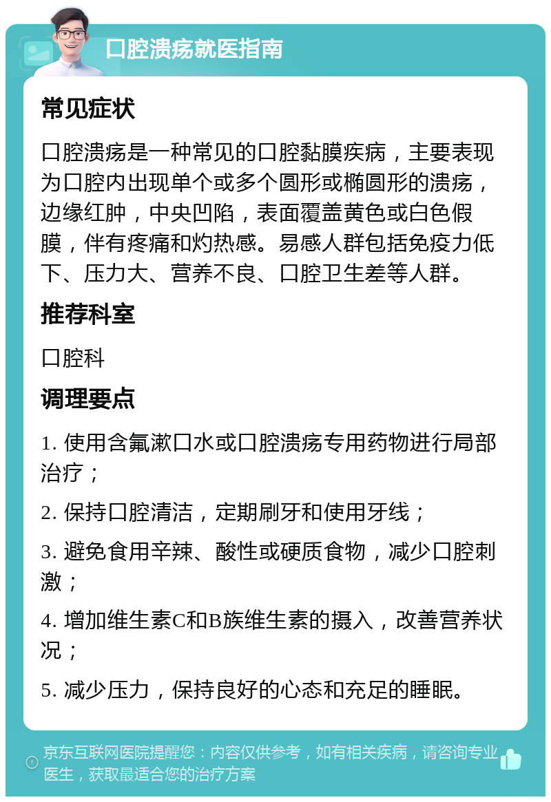 口腔溃疡就医指南 常见症状 口腔溃疡是一种常见的口腔黏膜疾病，主要表现为口腔内出现单个或多个圆形或椭圆形的溃疡，边缘红肿，中央凹陷，表面覆盖黄色或白色假膜，伴有疼痛和灼热感。易感人群包括免疫力低下、压力大、营养不良、口腔卫生差等人群。 推荐科室 口腔科 调理要点 1. 使用含氟漱口水或口腔溃疡专用药物进行局部治疗； 2. 保持口腔清洁，定期刷牙和使用牙线； 3. 避免食用辛辣、酸性或硬质食物，减少口腔刺激； 4. 增加维生素C和B族维生素的摄入，改善营养状况； 5. 减少压力，保持良好的心态和充足的睡眠。