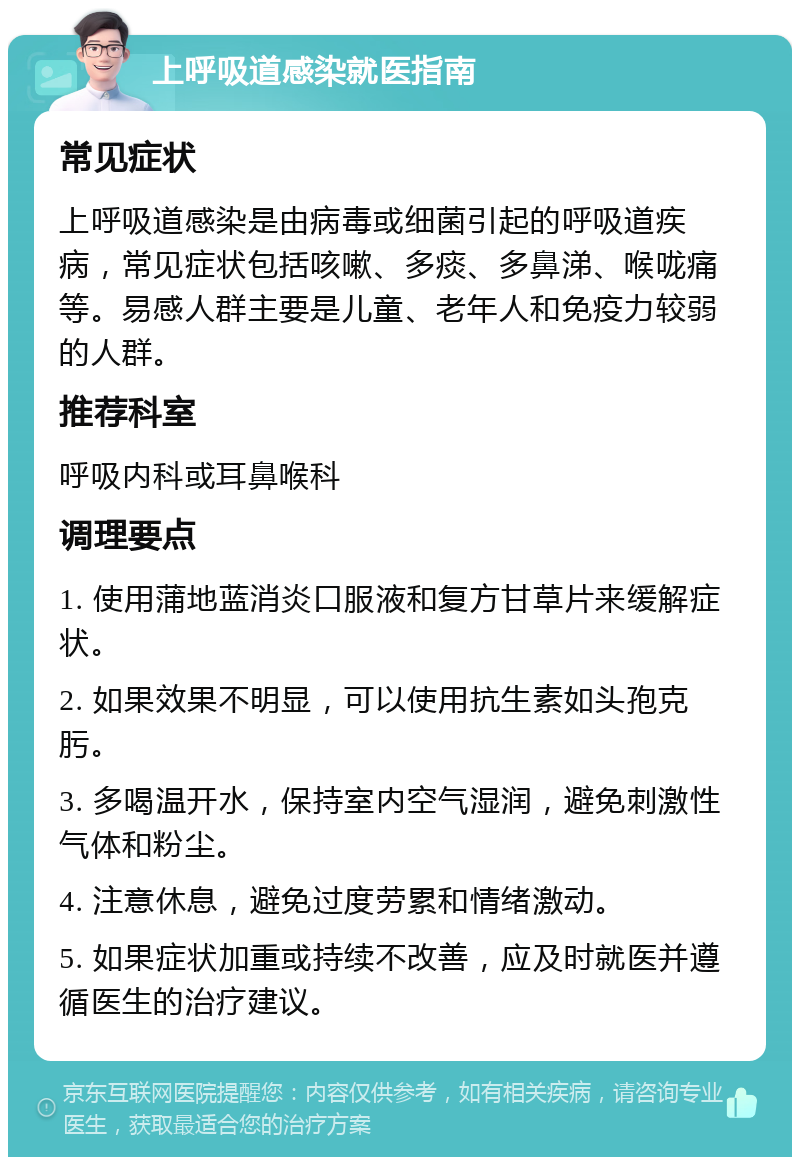 上呼吸道感染就医指南 常见症状 上呼吸道感染是由病毒或细菌引起的呼吸道疾病，常见症状包括咳嗽、多痰、多鼻涕、喉咙痛等。易感人群主要是儿童、老年人和免疫力较弱的人群。 推荐科室 呼吸内科或耳鼻喉科 调理要点 1. 使用蒲地蓝消炎口服液和复方甘草片来缓解症状。 2. 如果效果不明显，可以使用抗生素如头孢克肟。 3. 多喝温开水，保持室内空气湿润，避免刺激性气体和粉尘。 4. 注意休息，避免过度劳累和情绪激动。 5. 如果症状加重或持续不改善，应及时就医并遵循医生的治疗建议。