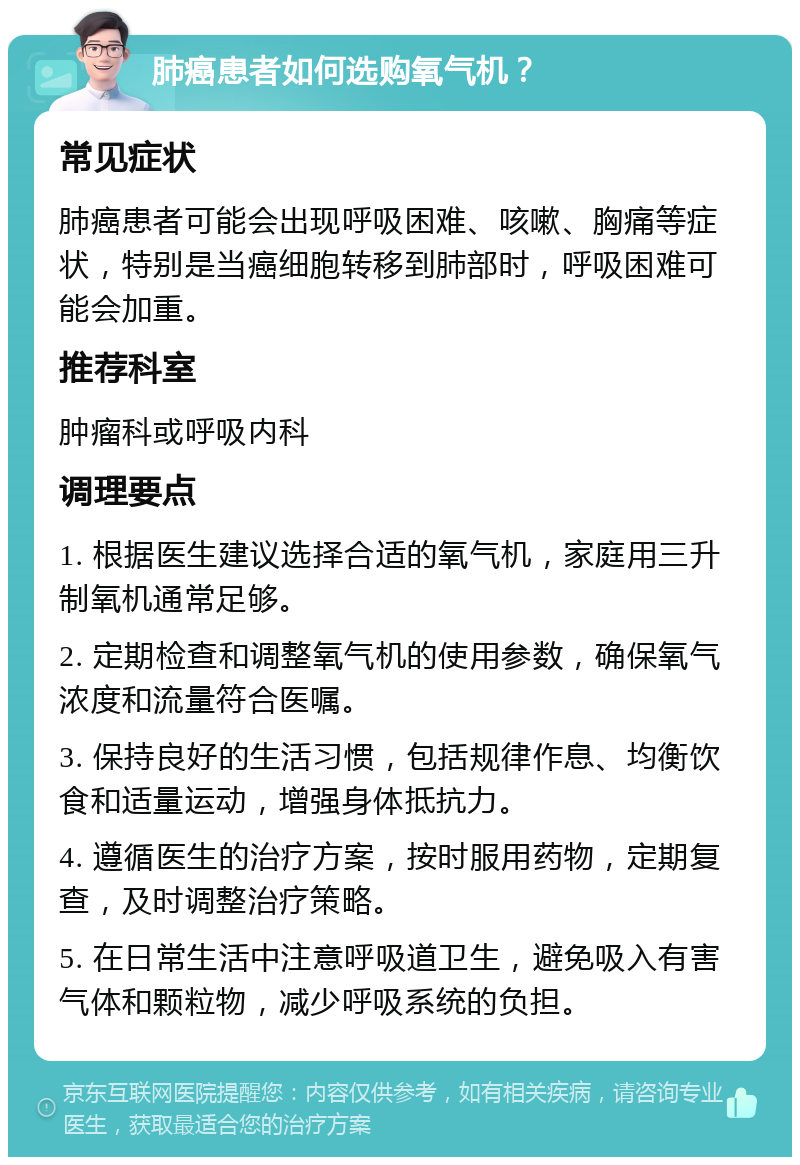 肺癌患者如何选购氧气机？ 常见症状 肺癌患者可能会出现呼吸困难、咳嗽、胸痛等症状，特别是当癌细胞转移到肺部时，呼吸困难可能会加重。 推荐科室 肿瘤科或呼吸内科 调理要点 1. 根据医生建议选择合适的氧气机，家庭用三升制氧机通常足够。 2. 定期检查和调整氧气机的使用参数，确保氧气浓度和流量符合医嘱。 3. 保持良好的生活习惯，包括规律作息、均衡饮食和适量运动，增强身体抵抗力。 4. 遵循医生的治疗方案，按时服用药物，定期复查，及时调整治疗策略。 5. 在日常生活中注意呼吸道卫生，避免吸入有害气体和颗粒物，减少呼吸系统的负担。