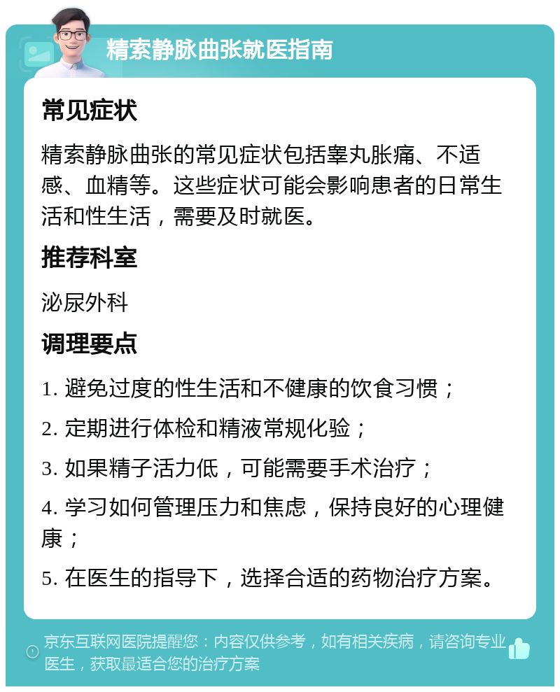 精索静脉曲张就医指南 常见症状 精索静脉曲张的常见症状包括睾丸胀痛、不适感、血精等。这些症状可能会影响患者的日常生活和性生活，需要及时就医。 推荐科室 泌尿外科 调理要点 1. 避免过度的性生活和不健康的饮食习惯； 2. 定期进行体检和精液常规化验； 3. 如果精子活力低，可能需要手术治疗； 4. 学习如何管理压力和焦虑，保持良好的心理健康； 5. 在医生的指导下，选择合适的药物治疗方案。