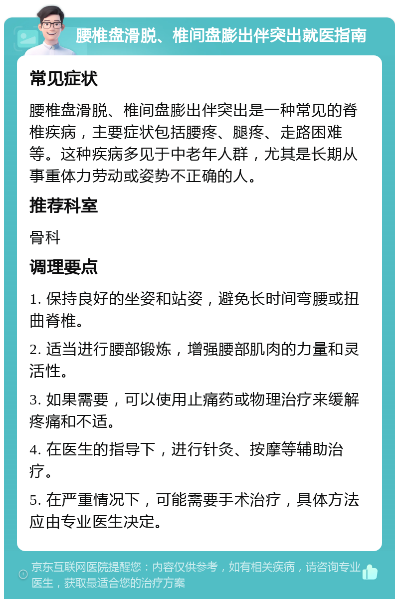 腰椎盘滑脱、椎间盘膨出伴突出就医指南 常见症状 腰椎盘滑脱、椎间盘膨出伴突出是一种常见的脊椎疾病，主要症状包括腰疼、腿疼、走路困难等。这种疾病多见于中老年人群，尤其是长期从事重体力劳动或姿势不正确的人。 推荐科室 骨科 调理要点 1. 保持良好的坐姿和站姿，避免长时间弯腰或扭曲脊椎。 2. 适当进行腰部锻炼，增强腰部肌肉的力量和灵活性。 3. 如果需要，可以使用止痛药或物理治疗来缓解疼痛和不适。 4. 在医生的指导下，进行针灸、按摩等辅助治疗。 5. 在严重情况下，可能需要手术治疗，具体方法应由专业医生决定。