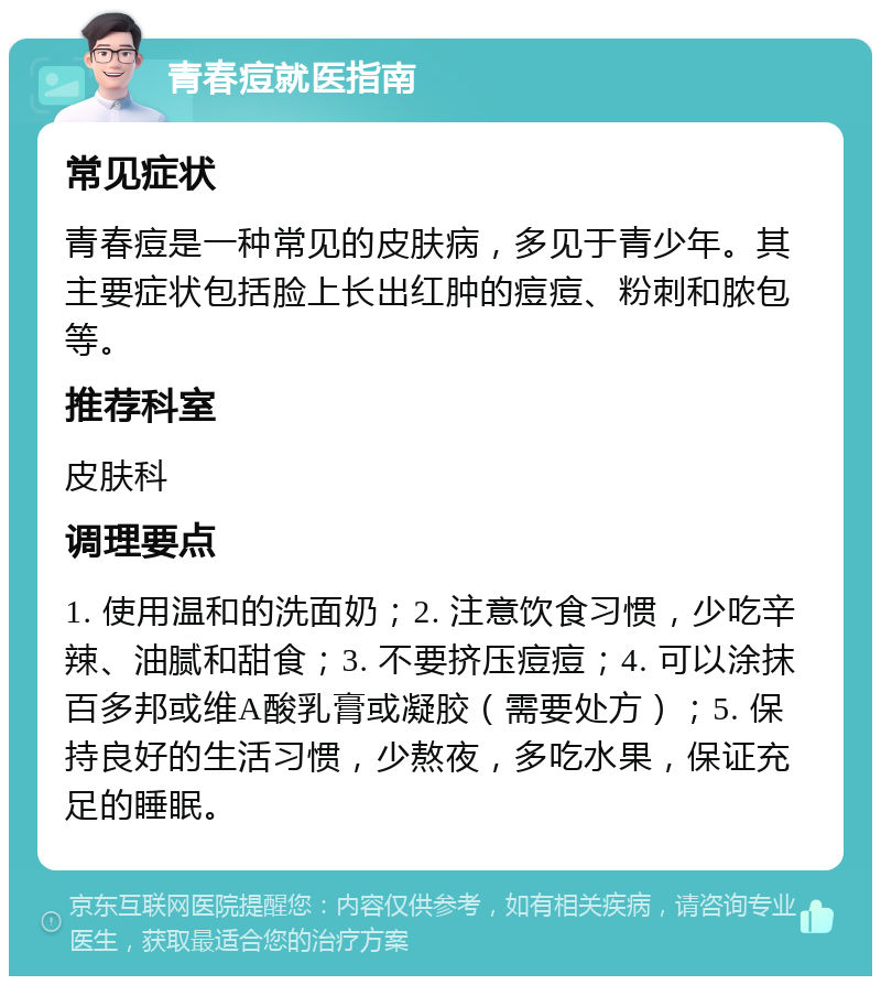 青春痘就医指南 常见症状 青春痘是一种常见的皮肤病，多见于青少年。其主要症状包括脸上长出红肿的痘痘、粉刺和脓包等。 推荐科室 皮肤科 调理要点 1. 使用温和的洗面奶；2. 注意饮食习惯，少吃辛辣、油腻和甜食；3. 不要挤压痘痘；4. 可以涂抹百多邦或维A酸乳膏或凝胶（需要处方）；5. 保持良好的生活习惯，少熬夜，多吃水果，保证充足的睡眠。