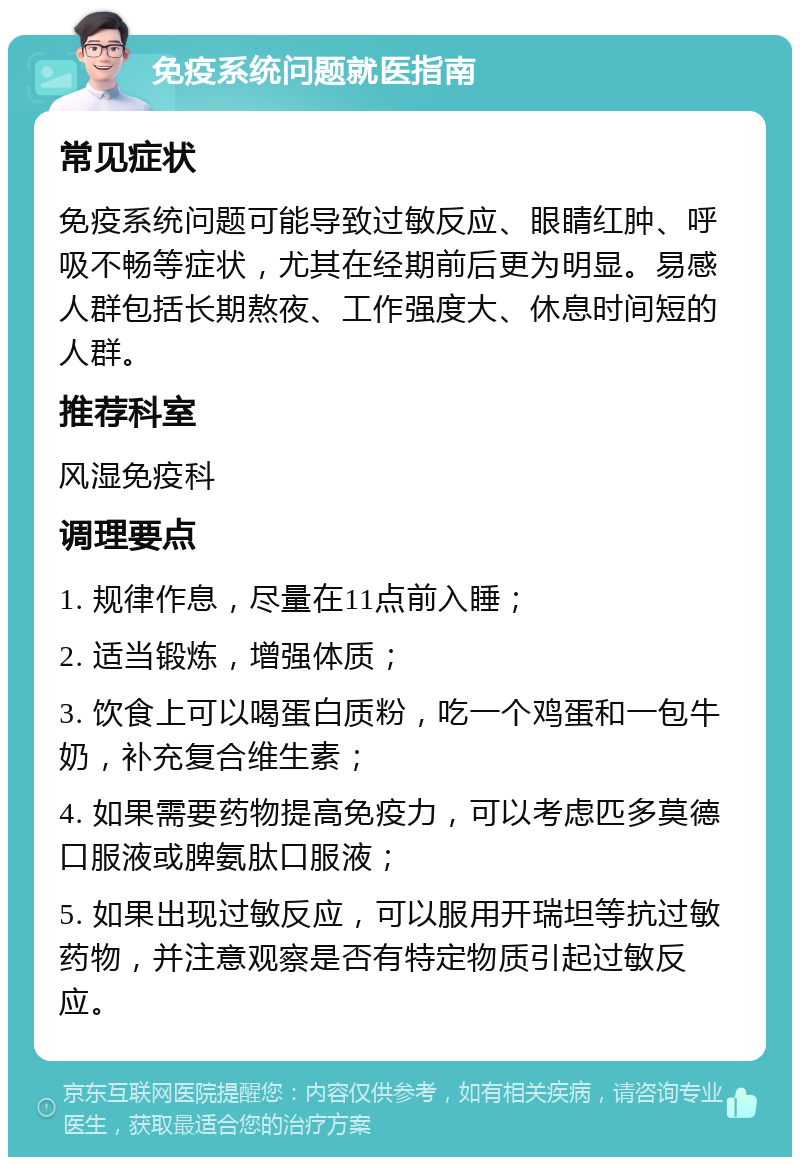 免疫系统问题就医指南 常见症状 免疫系统问题可能导致过敏反应、眼睛红肿、呼吸不畅等症状，尤其在经期前后更为明显。易感人群包括长期熬夜、工作强度大、休息时间短的人群。 推荐科室 风湿免疫科 调理要点 1. 规律作息，尽量在11点前入睡； 2. 适当锻炼，增强体质； 3. 饮食上可以喝蛋白质粉，吃一个鸡蛋和一包牛奶，补充复合维生素； 4. 如果需要药物提高免疫力，可以考虑匹多莫德口服液或脾氨肽口服液； 5. 如果出现过敏反应，可以服用开瑞坦等抗过敏药物，并注意观察是否有特定物质引起过敏反应。