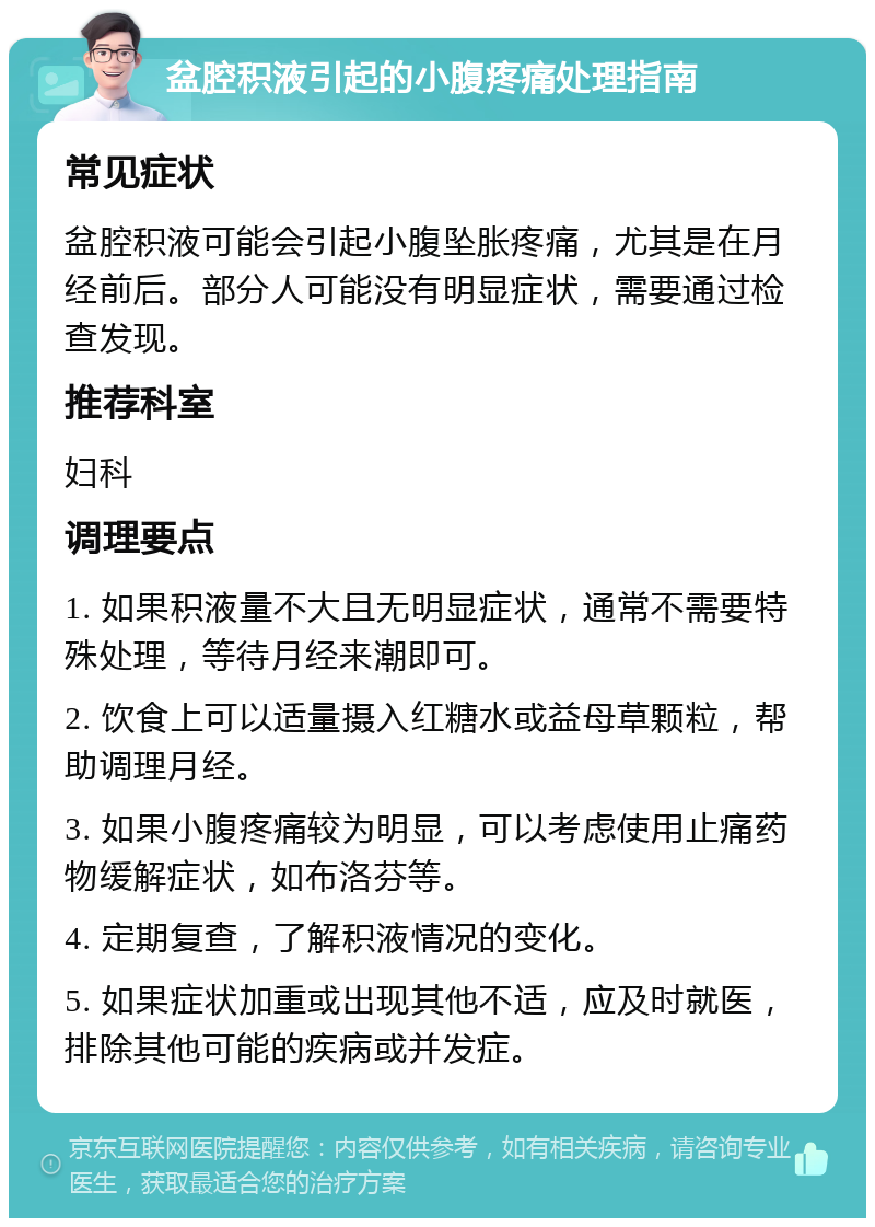 盆腔积液引起的小腹疼痛处理指南 常见症状 盆腔积液可能会引起小腹坠胀疼痛，尤其是在月经前后。部分人可能没有明显症状，需要通过检查发现。 推荐科室 妇科 调理要点 1. 如果积液量不大且无明显症状，通常不需要特殊处理，等待月经来潮即可。 2. 饮食上可以适量摄入红糖水或益母草颗粒，帮助调理月经。 3. 如果小腹疼痛较为明显，可以考虑使用止痛药物缓解症状，如布洛芬等。 4. 定期复查，了解积液情况的变化。 5. 如果症状加重或出现其他不适，应及时就医，排除其他可能的疾病或并发症。