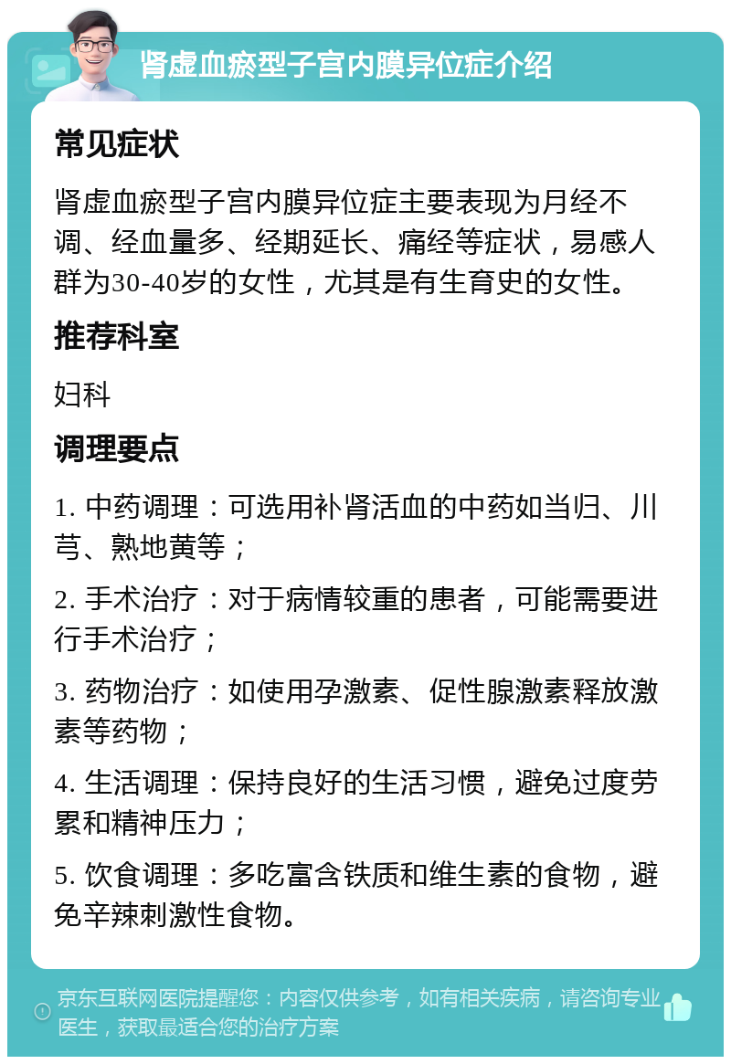 肾虚血瘀型子宫内膜异位症介绍 常见症状 肾虚血瘀型子宫内膜异位症主要表现为月经不调、经血量多、经期延长、痛经等症状，易感人群为30-40岁的女性，尤其是有生育史的女性。 推荐科室 妇科 调理要点 1. 中药调理：可选用补肾活血的中药如当归、川芎、熟地黄等； 2. 手术治疗：对于病情较重的患者，可能需要进行手术治疗； 3. 药物治疗：如使用孕激素、促性腺激素释放激素等药物； 4. 生活调理：保持良好的生活习惯，避免过度劳累和精神压力； 5. 饮食调理：多吃富含铁质和维生素的食物，避免辛辣刺激性食物。