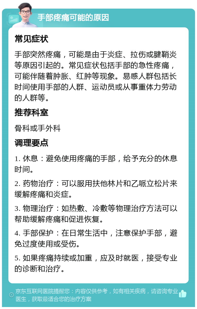 手部疼痛可能的原因 常见症状 手部突然疼痛，可能是由于炎症、拉伤或腱鞘炎等原因引起的。常见症状包括手部的急性疼痛，可能伴随着肿胀、红肿等现象。易感人群包括长时间使用手部的人群、运动员或从事重体力劳动的人群等。 推荐科室 骨科或手外科 调理要点 1. 休息：避免使用疼痛的手部，给予充分的休息时间。 2. 药物治疗：可以服用扶他林片和乙哌立松片来缓解疼痛和炎症。 3. 物理治疗：如热敷、冷敷等物理治疗方法可以帮助缓解疼痛和促进恢复。 4. 手部保护：在日常生活中，注意保护手部，避免过度使用或受伤。 5. 如果疼痛持续或加重，应及时就医，接受专业的诊断和治疗。