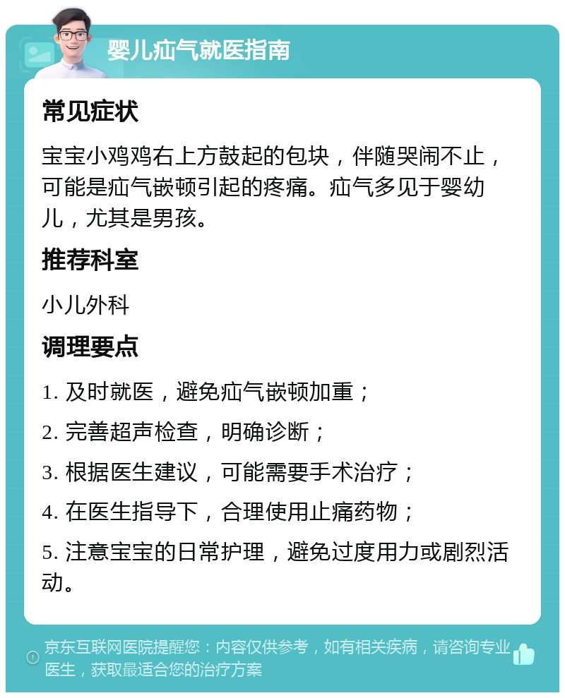 婴儿疝气就医指南 常见症状 宝宝小鸡鸡右上方鼓起的包块，伴随哭闹不止，可能是疝气嵌顿引起的疼痛。疝气多见于婴幼儿，尤其是男孩。 推荐科室 小儿外科 调理要点 1. 及时就医，避免疝气嵌顿加重； 2. 完善超声检查，明确诊断； 3. 根据医生建议，可能需要手术治疗； 4. 在医生指导下，合理使用止痛药物； 5. 注意宝宝的日常护理，避免过度用力或剧烈活动。