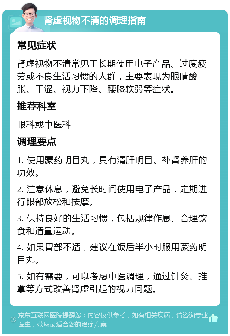 肾虚视物不清的调理指南 常见症状 肾虚视物不清常见于长期使用电子产品、过度疲劳或不良生活习惯的人群，主要表现为眼睛酸胀、干涩、视力下降、腰膝软弱等症状。 推荐科室 眼科或中医科 调理要点 1. 使用蒙药明目丸，具有清肝明目、补肾养肝的功效。 2. 注意休息，避免长时间使用电子产品，定期进行眼部放松和按摩。 3. 保持良好的生活习惯，包括规律作息、合理饮食和适量运动。 4. 如果胃部不适，建议在饭后半小时服用蒙药明目丸。 5. 如有需要，可以考虑中医调理，通过针灸、推拿等方式改善肾虚引起的视力问题。