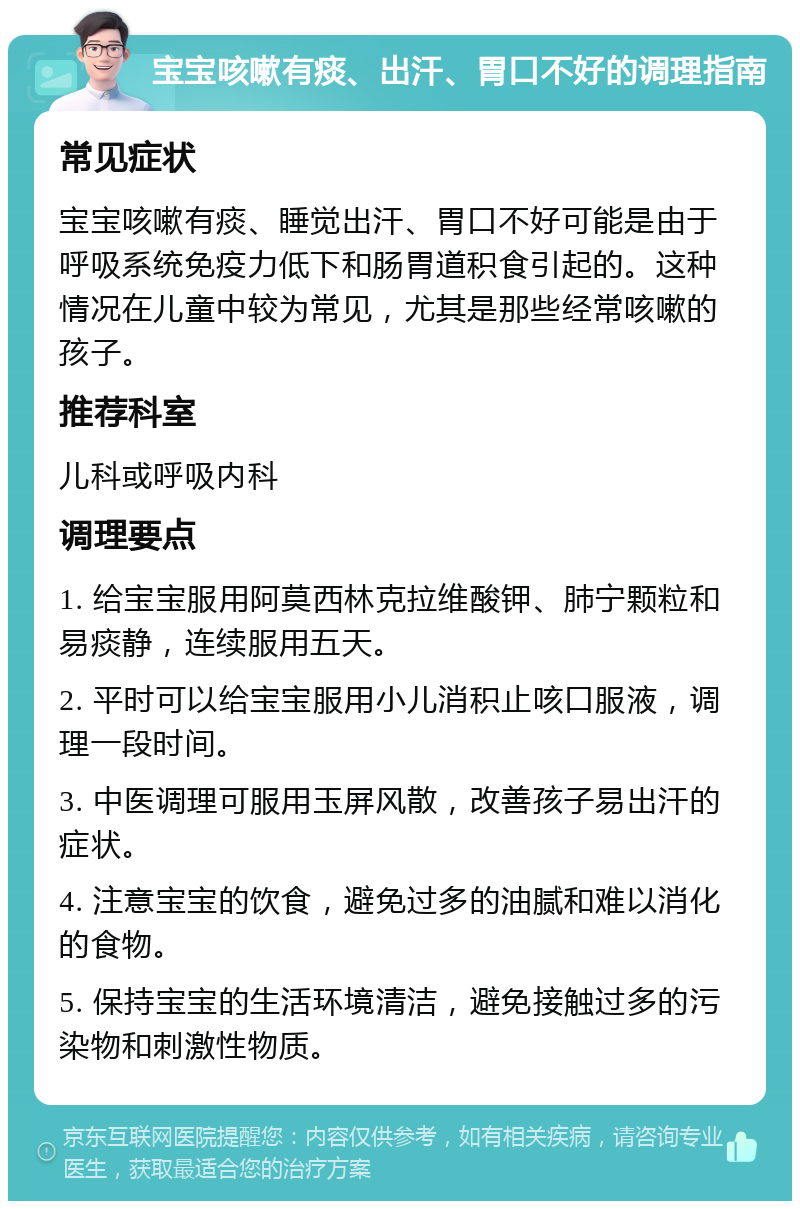 宝宝咳嗽有痰、出汗、胃口不好的调理指南 常见症状 宝宝咳嗽有痰、睡觉出汗、胃口不好可能是由于呼吸系统免疫力低下和肠胃道积食引起的。这种情况在儿童中较为常见，尤其是那些经常咳嗽的孩子。 推荐科室 儿科或呼吸内科 调理要点 1. 给宝宝服用阿莫西林克拉维酸钾、肺宁颗粒和易痰静，连续服用五天。 2. 平时可以给宝宝服用小儿消积止咳口服液，调理一段时间。 3. 中医调理可服用玉屏风散，改善孩子易出汗的症状。 4. 注意宝宝的饮食，避免过多的油腻和难以消化的食物。 5. 保持宝宝的生活环境清洁，避免接触过多的污染物和刺激性物质。