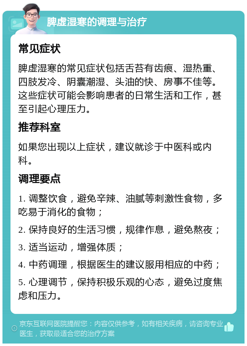 脾虚湿寒的调理与治疗 常见症状 脾虚湿寒的常见症状包括舌苔有齿痕、湿热重、四肢发冷、阴囊潮湿、头油的快、房事不佳等。这些症状可能会影响患者的日常生活和工作，甚至引起心理压力。 推荐科室 如果您出现以上症状，建议就诊于中医科或内科。 调理要点 1. 调整饮食，避免辛辣、油腻等刺激性食物，多吃易于消化的食物； 2. 保持良好的生活习惯，规律作息，避免熬夜； 3. 适当运动，增强体质； 4. 中药调理，根据医生的建议服用相应的中药； 5. 心理调节，保持积极乐观的心态，避免过度焦虑和压力。