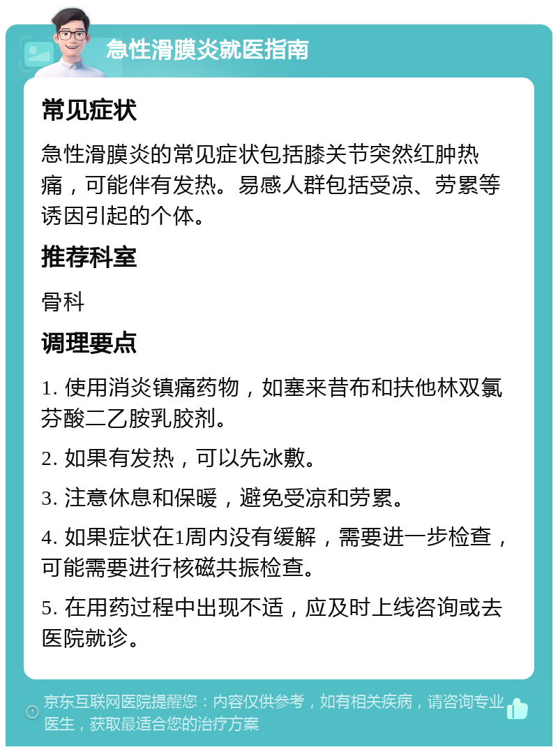 急性滑膜炎就医指南 常见症状 急性滑膜炎的常见症状包括膝关节突然红肿热痛，可能伴有发热。易感人群包括受凉、劳累等诱因引起的个体。 推荐科室 骨科 调理要点 1. 使用消炎镇痛药物，如塞来昔布和扶他林双氯芬酸二乙胺乳胶剂。 2. 如果有发热，可以先冰敷。 3. 注意休息和保暖，避免受凉和劳累。 4. 如果症状在1周内没有缓解，需要进一步检查，可能需要进行核磁共振检查。 5. 在用药过程中出现不适，应及时上线咨询或去医院就诊。