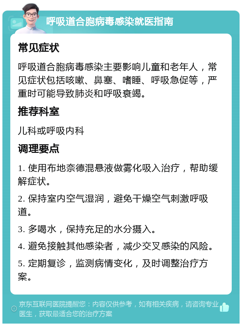 呼吸道合胞病毒感染就医指南 常见症状 呼吸道合胞病毒感染主要影响儿童和老年人，常见症状包括咳嗽、鼻塞、嗜睡、呼吸急促等，严重时可能导致肺炎和呼吸衰竭。 推荐科室 儿科或呼吸内科 调理要点 1. 使用布地奈德混悬液做雾化吸入治疗，帮助缓解症状。 2. 保持室内空气湿润，避免干燥空气刺激呼吸道。 3. 多喝水，保持充足的水分摄入。 4. 避免接触其他感染者，减少交叉感染的风险。 5. 定期复诊，监测病情变化，及时调整治疗方案。