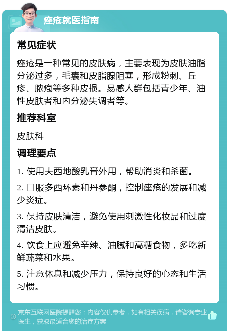 痤疮就医指南 常见症状 痤疮是一种常见的皮肤病，主要表现为皮肤油脂分泌过多，毛囊和皮脂腺阻塞，形成粉刺、丘疹、脓疱等多种皮损。易感人群包括青少年、油性皮肤者和内分泌失调者等。 推荐科室 皮肤科 调理要点 1. 使用夫西地酸乳膏外用，帮助消炎和杀菌。 2. 口服多西环素和丹参酮，控制痤疮的发展和减少炎症。 3. 保持皮肤清洁，避免使用刺激性化妆品和过度清洁皮肤。 4. 饮食上应避免辛辣、油腻和高糖食物，多吃新鲜蔬菜和水果。 5. 注意休息和减少压力，保持良好的心态和生活习惯。