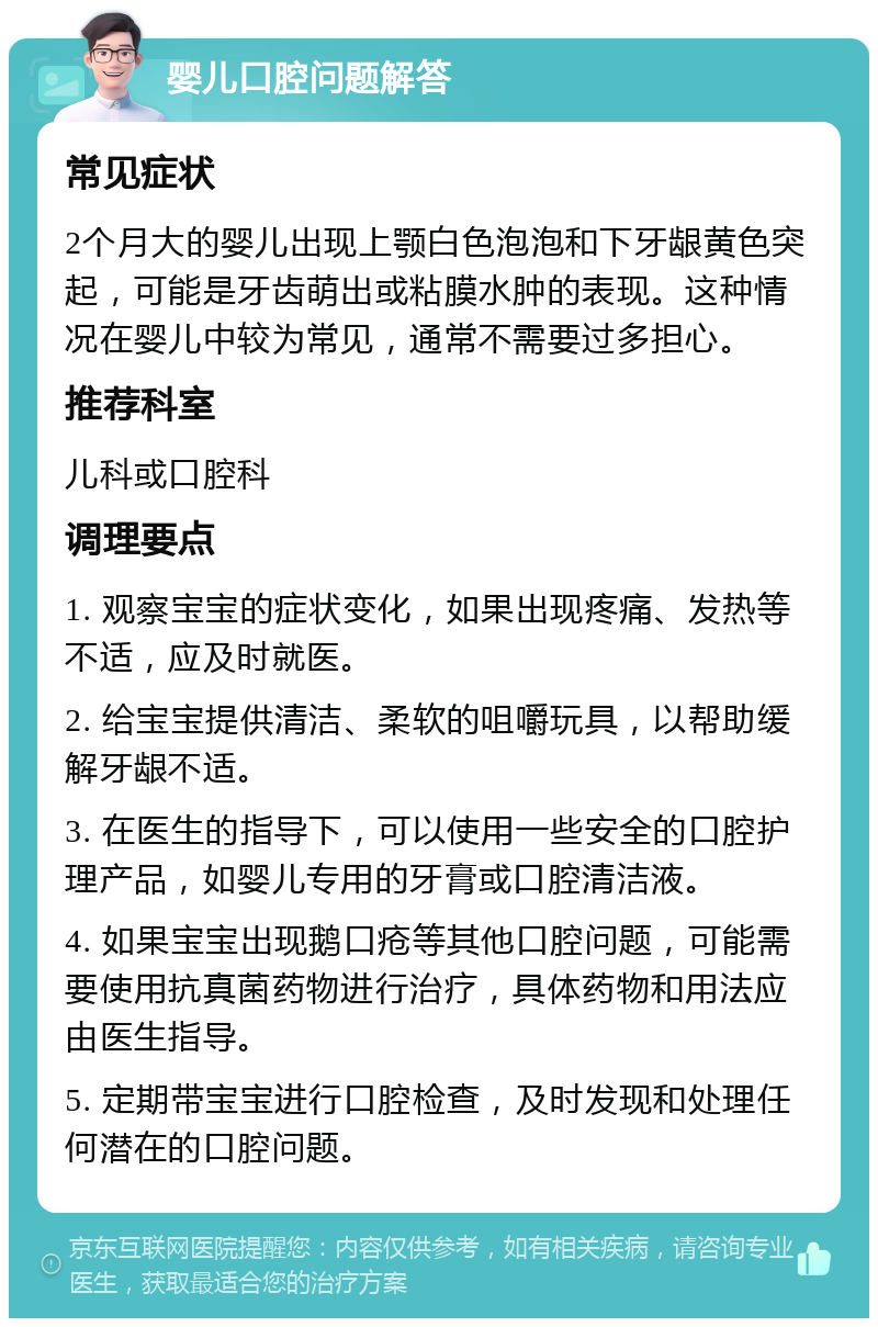 婴儿口腔问题解答 常见症状 2个月大的婴儿出现上颚白色泡泡和下牙龈黄色突起，可能是牙齿萌出或粘膜水肿的表现。这种情况在婴儿中较为常见，通常不需要过多担心。 推荐科室 儿科或口腔科 调理要点 1. 观察宝宝的症状变化，如果出现疼痛、发热等不适，应及时就医。 2. 给宝宝提供清洁、柔软的咀嚼玩具，以帮助缓解牙龈不适。 3. 在医生的指导下，可以使用一些安全的口腔护理产品，如婴儿专用的牙膏或口腔清洁液。 4. 如果宝宝出现鹅口疮等其他口腔问题，可能需要使用抗真菌药物进行治疗，具体药物和用法应由医生指导。 5. 定期带宝宝进行口腔检查，及时发现和处理任何潜在的口腔问题。