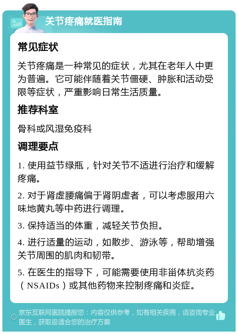 关节疼痛就医指南 常见症状 关节疼痛是一种常见的症状，尤其在老年人中更为普遍。它可能伴随着关节僵硬、肿胀和活动受限等症状，严重影响日常生活质量。 推荐科室 骨科或风湿免疫科 调理要点 1. 使用益节绿瓶，针对关节不适进行治疗和缓解疼痛。 2. 对于肾虚腰痛偏于肾阴虚者，可以考虑服用六味地黄丸等中药进行调理。 3. 保持适当的体重，减轻关节负担。 4. 进行适量的运动，如散步、游泳等，帮助增强关节周围的肌肉和韧带。 5. 在医生的指导下，可能需要使用非甾体抗炎药（NSAIDs）或其他药物来控制疼痛和炎症。