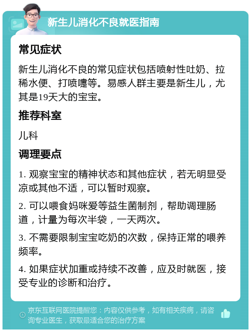 新生儿消化不良就医指南 常见症状 新生儿消化不良的常见症状包括喷射性吐奶、拉稀水便、打喷嚏等。易感人群主要是新生儿，尤其是19天大的宝宝。 推荐科室 儿科 调理要点 1. 观察宝宝的精神状态和其他症状，若无明显受凉或其他不适，可以暂时观察。 2. 可以喂食妈咪爱等益生菌制剂，帮助调理肠道，计量为每次半袋，一天两次。 3. 不需要限制宝宝吃奶的次数，保持正常的喂养频率。 4. 如果症状加重或持续不改善，应及时就医，接受专业的诊断和治疗。