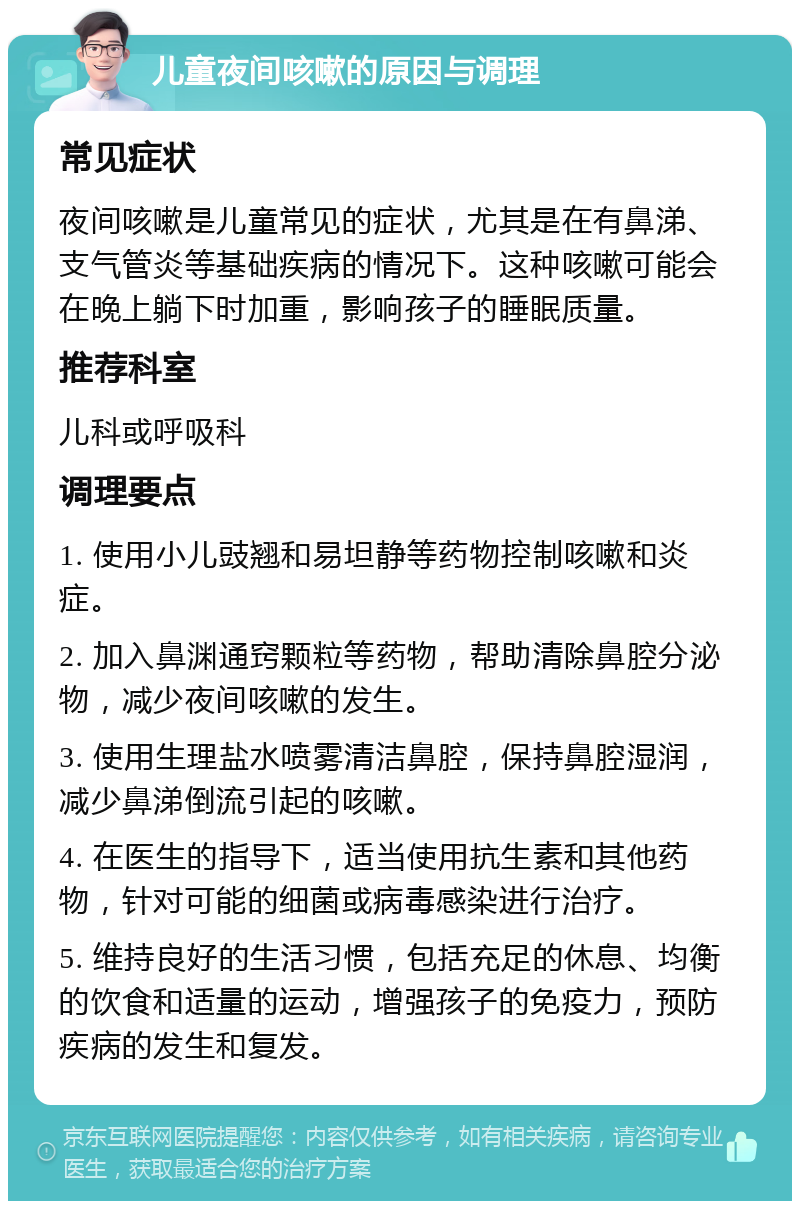 儿童夜间咳嗽的原因与调理 常见症状 夜间咳嗽是儿童常见的症状，尤其是在有鼻涕、支气管炎等基础疾病的情况下。这种咳嗽可能会在晚上躺下时加重，影响孩子的睡眠质量。 推荐科室 儿科或呼吸科 调理要点 1. 使用小儿豉翘和易坦静等药物控制咳嗽和炎症。 2. 加入鼻渊通窍颗粒等药物，帮助清除鼻腔分泌物，减少夜间咳嗽的发生。 3. 使用生理盐水喷雾清洁鼻腔，保持鼻腔湿润，减少鼻涕倒流引起的咳嗽。 4. 在医生的指导下，适当使用抗生素和其他药物，针对可能的细菌或病毒感染进行治疗。 5. 维持良好的生活习惯，包括充足的休息、均衡的饮食和适量的运动，增强孩子的免疫力，预防疾病的发生和复发。