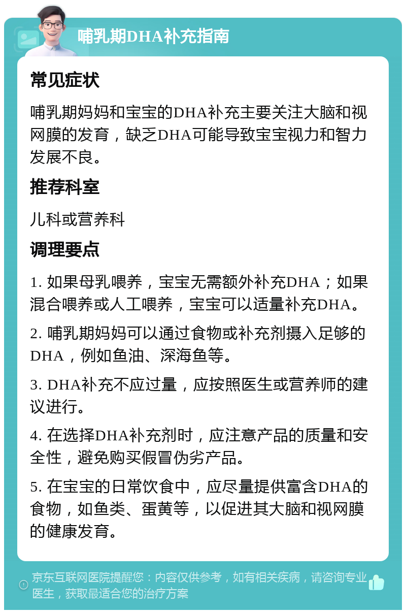 哺乳期DHA补充指南 常见症状 哺乳期妈妈和宝宝的DHA补充主要关注大脑和视网膜的发育，缺乏DHA可能导致宝宝视力和智力发展不良。 推荐科室 儿科或营养科 调理要点 1. 如果母乳喂养，宝宝无需额外补充DHA；如果混合喂养或人工喂养，宝宝可以适量补充DHA。 2. 哺乳期妈妈可以通过食物或补充剂摄入足够的DHA，例如鱼油、深海鱼等。 3. DHA补充不应过量，应按照医生或营养师的建议进行。 4. 在选择DHA补充剂时，应注意产品的质量和安全性，避免购买假冒伪劣产品。 5. 在宝宝的日常饮食中，应尽量提供富含DHA的食物，如鱼类、蛋黄等，以促进其大脑和视网膜的健康发育。