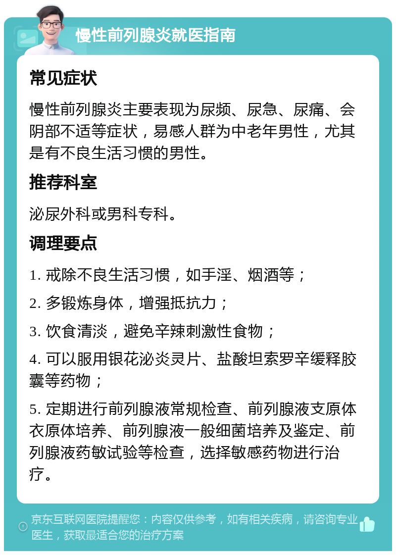 慢性前列腺炎就医指南 常见症状 慢性前列腺炎主要表现为尿频、尿急、尿痛、会阴部不适等症状，易感人群为中老年男性，尤其是有不良生活习惯的男性。 推荐科室 泌尿外科或男科专科。 调理要点 1. 戒除不良生活习惯，如手淫、烟酒等； 2. 多锻炼身体，增强抵抗力； 3. 饮食清淡，避免辛辣刺激性食物； 4. 可以服用银花泌炎灵片、盐酸坦索罗辛缓释胶囊等药物； 5. 定期进行前列腺液常规检查、前列腺液支原体衣原体培养、前列腺液一般细菌培养及鉴定、前列腺液药敏试验等检查，选择敏感药物进行治疗。