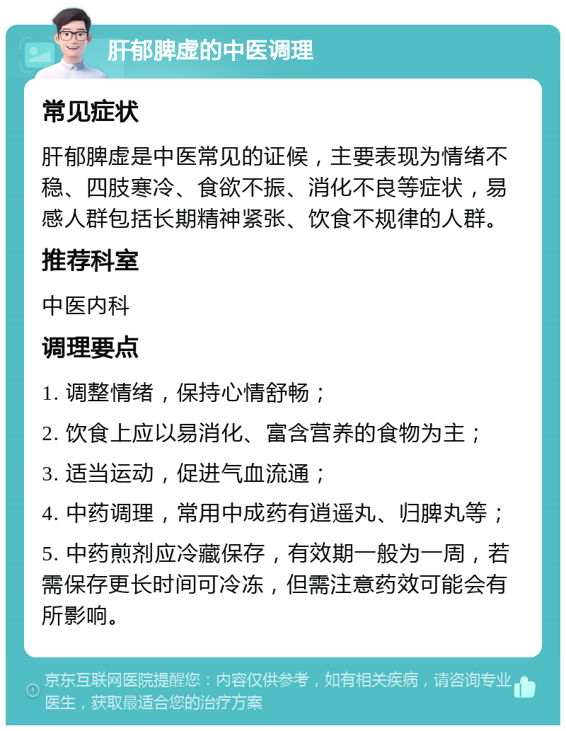 肝郁脾虚的中医调理 常见症状 肝郁脾虚是中医常见的证候，主要表现为情绪不稳、四肢寒冷、食欲不振、消化不良等症状，易感人群包括长期精神紧张、饮食不规律的人群。 推荐科室 中医内科 调理要点 1. 调整情绪，保持心情舒畅； 2. 饮食上应以易消化、富含营养的食物为主； 3. 适当运动，促进气血流通； 4. 中药调理，常用中成药有逍遥丸、归脾丸等； 5. 中药煎剂应冷藏保存，有效期一般为一周，若需保存更长时间可冷冻，但需注意药效可能会有所影响。