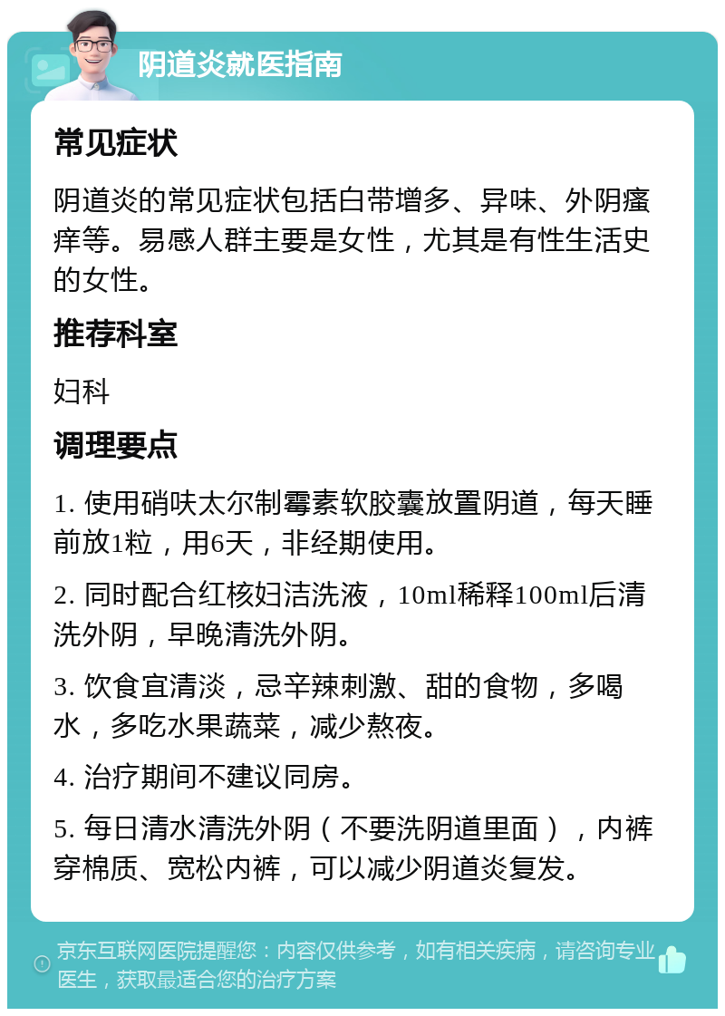 阴道炎就医指南 常见症状 阴道炎的常见症状包括白带增多、异味、外阴瘙痒等。易感人群主要是女性，尤其是有性生活史的女性。 推荐科室 妇科 调理要点 1. 使用硝呋太尔制霉素软胶囊放置阴道，每天睡前放1粒，用6天，非经期使用。 2. 同时配合红核妇洁洗液，10ml稀释100ml后清洗外阴，早晚清洗外阴。 3. 饮食宜清淡，忌辛辣刺激、甜的食物，多喝水，多吃水果蔬菜，减少熬夜。 4. 治疗期间不建议同房。 5. 每日清水清洗外阴（不要洗阴道里面），内裤穿棉质、宽松内裤，可以减少阴道炎复发。