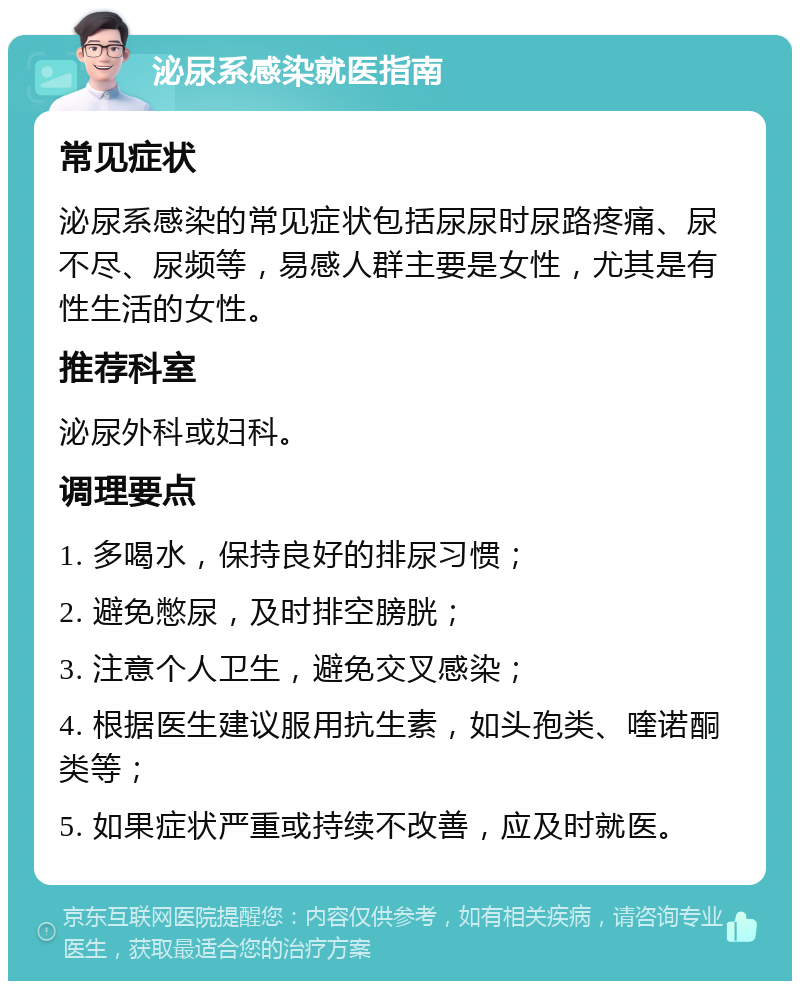 泌尿系感染就医指南 常见症状 泌尿系感染的常见症状包括尿尿时尿路疼痛、尿不尽、尿频等，易感人群主要是女性，尤其是有性生活的女性。 推荐科室 泌尿外科或妇科。 调理要点 1. 多喝水，保持良好的排尿习惯； 2. 避免憋尿，及时排空膀胱； 3. 注意个人卫生，避免交叉感染； 4. 根据医生建议服用抗生素，如头孢类、喹诺酮类等； 5. 如果症状严重或持续不改善，应及时就医。