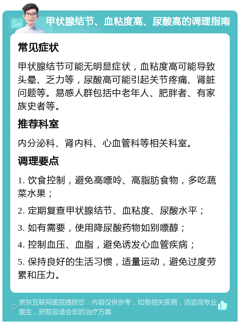 甲状腺结节、血粘度高、尿酸高的调理指南 常见症状 甲状腺结节可能无明显症状，血粘度高可能导致头晕、乏力等，尿酸高可能引起关节疼痛、肾脏问题等。易感人群包括中老年人、肥胖者、有家族史者等。 推荐科室 内分泌科、肾内科、心血管科等相关科室。 调理要点 1. 饮食控制，避免高嘌呤、高脂肪食物，多吃蔬菜水果； 2. 定期复查甲状腺结节、血粘度、尿酸水平； 3. 如有需要，使用降尿酸药物如别嘌醇； 4. 控制血压、血脂，避免诱发心血管疾病； 5. 保持良好的生活习惯，适量运动，避免过度劳累和压力。