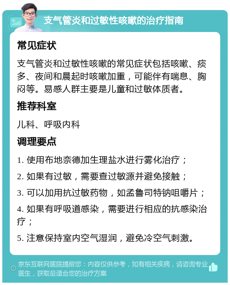 支气管炎和过敏性咳嗽的治疗指南 常见症状 支气管炎和过敏性咳嗽的常见症状包括咳嗽、痰多、夜间和晨起时咳嗽加重，可能伴有喘息、胸闷等。易感人群主要是儿童和过敏体质者。 推荐科室 儿科、呼吸内科 调理要点 1. 使用布地奈德加生理盐水进行雾化治疗； 2. 如果有过敏，需要查过敏源并避免接触； 3. 可以加用抗过敏药物，如孟鲁司特钠咀嚼片； 4. 如果有呼吸道感染，需要进行相应的抗感染治疗； 5. 注意保持室内空气湿润，避免冷空气刺激。