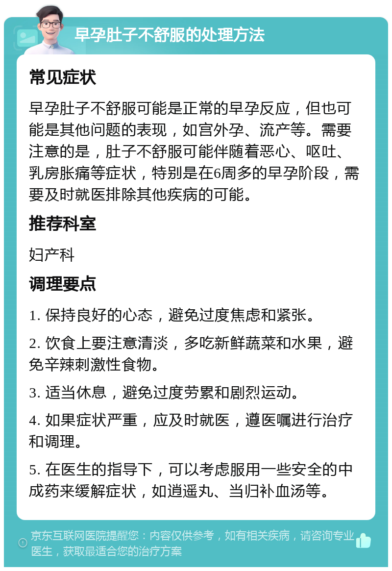 早孕肚子不舒服的处理方法 常见症状 早孕肚子不舒服可能是正常的早孕反应，但也可能是其他问题的表现，如宫外孕、流产等。需要注意的是，肚子不舒服可能伴随着恶心、呕吐、乳房胀痛等症状，特别是在6周多的早孕阶段，需要及时就医排除其他疾病的可能。 推荐科室 妇产科 调理要点 1. 保持良好的心态，避免过度焦虑和紧张。 2. 饮食上要注意清淡，多吃新鲜蔬菜和水果，避免辛辣刺激性食物。 3. 适当休息，避免过度劳累和剧烈运动。 4. 如果症状严重，应及时就医，遵医嘱进行治疗和调理。 5. 在医生的指导下，可以考虑服用一些安全的中成药来缓解症状，如逍遥丸、当归补血汤等。