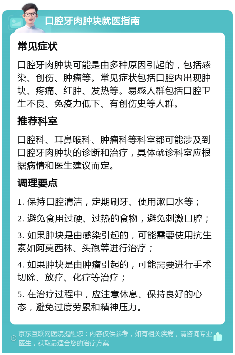 口腔牙肉肿块就医指南 常见症状 口腔牙肉肿块可能是由多种原因引起的，包括感染、创伤、肿瘤等。常见症状包括口腔内出现肿块、疼痛、红肿、发热等。易感人群包括口腔卫生不良、免疫力低下、有创伤史等人群。 推荐科室 口腔科、耳鼻喉科、肿瘤科等科室都可能涉及到口腔牙肉肿块的诊断和治疗，具体就诊科室应根据病情和医生建议而定。 调理要点 1. 保持口腔清洁，定期刷牙、使用漱口水等； 2. 避免食用过硬、过热的食物，避免刺激口腔； 3. 如果肿块是由感染引起的，可能需要使用抗生素如阿莫西林、头孢等进行治疗； 4. 如果肿块是由肿瘤引起的，可能需要进行手术切除、放疗、化疗等治疗； 5. 在治疗过程中，应注意休息、保持良好的心态，避免过度劳累和精神压力。