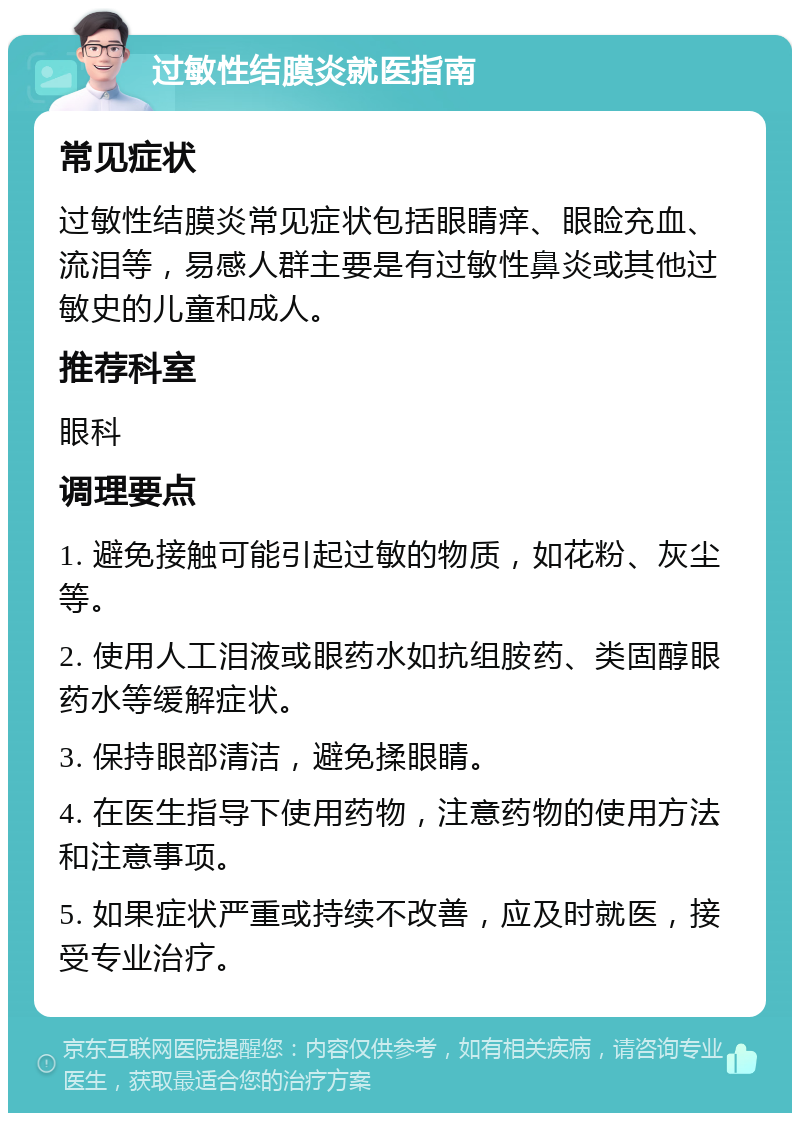 过敏性结膜炎就医指南 常见症状 过敏性结膜炎常见症状包括眼睛痒、眼睑充血、流泪等，易感人群主要是有过敏性鼻炎或其他过敏史的儿童和成人。 推荐科室 眼科 调理要点 1. 避免接触可能引起过敏的物质，如花粉、灰尘等。 2. 使用人工泪液或眼药水如抗组胺药、类固醇眼药水等缓解症状。 3. 保持眼部清洁，避免揉眼睛。 4. 在医生指导下使用药物，注意药物的使用方法和注意事项。 5. 如果症状严重或持续不改善，应及时就医，接受专业治疗。