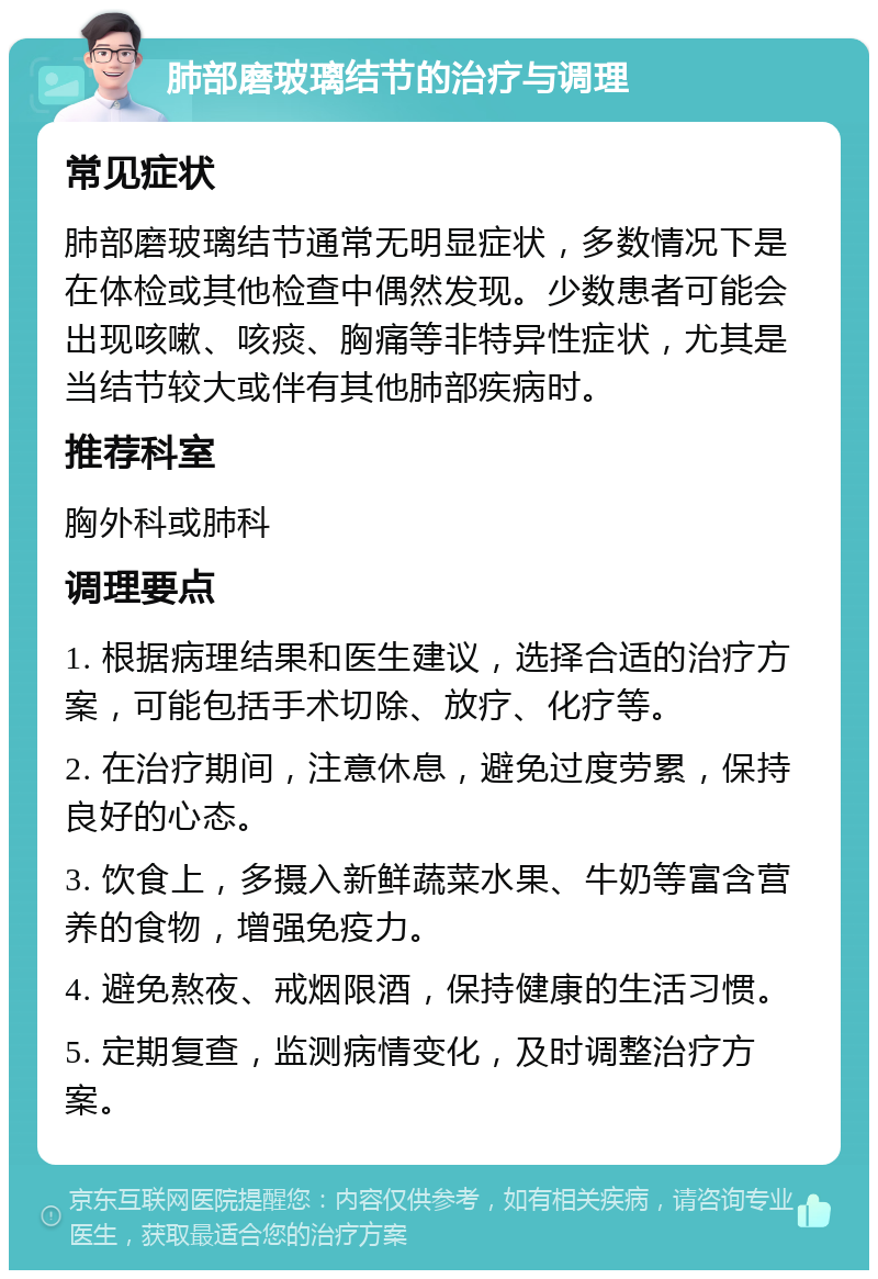 肺部磨玻璃结节的治疗与调理 常见症状 肺部磨玻璃结节通常无明显症状，多数情况下是在体检或其他检查中偶然发现。少数患者可能会出现咳嗽、咳痰、胸痛等非特异性症状，尤其是当结节较大或伴有其他肺部疾病时。 推荐科室 胸外科或肺科 调理要点 1. 根据病理结果和医生建议，选择合适的治疗方案，可能包括手术切除、放疗、化疗等。 2. 在治疗期间，注意休息，避免过度劳累，保持良好的心态。 3. 饮食上，多摄入新鲜蔬菜水果、牛奶等富含营养的食物，增强免疫力。 4. 避免熬夜、戒烟限酒，保持健康的生活习惯。 5. 定期复查，监测病情变化，及时调整治疗方案。