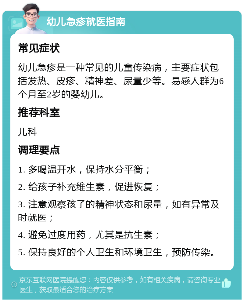 幼儿急疹就医指南 常见症状 幼儿急疹是一种常见的儿童传染病，主要症状包括发热、皮疹、精神差、尿量少等。易感人群为6个月至2岁的婴幼儿。 推荐科室 儿科 调理要点 1. 多喝温开水，保持水分平衡； 2. 给孩子补充维生素，促进恢复； 3. 注意观察孩子的精神状态和尿量，如有异常及时就医； 4. 避免过度用药，尤其是抗生素； 5. 保持良好的个人卫生和环境卫生，预防传染。